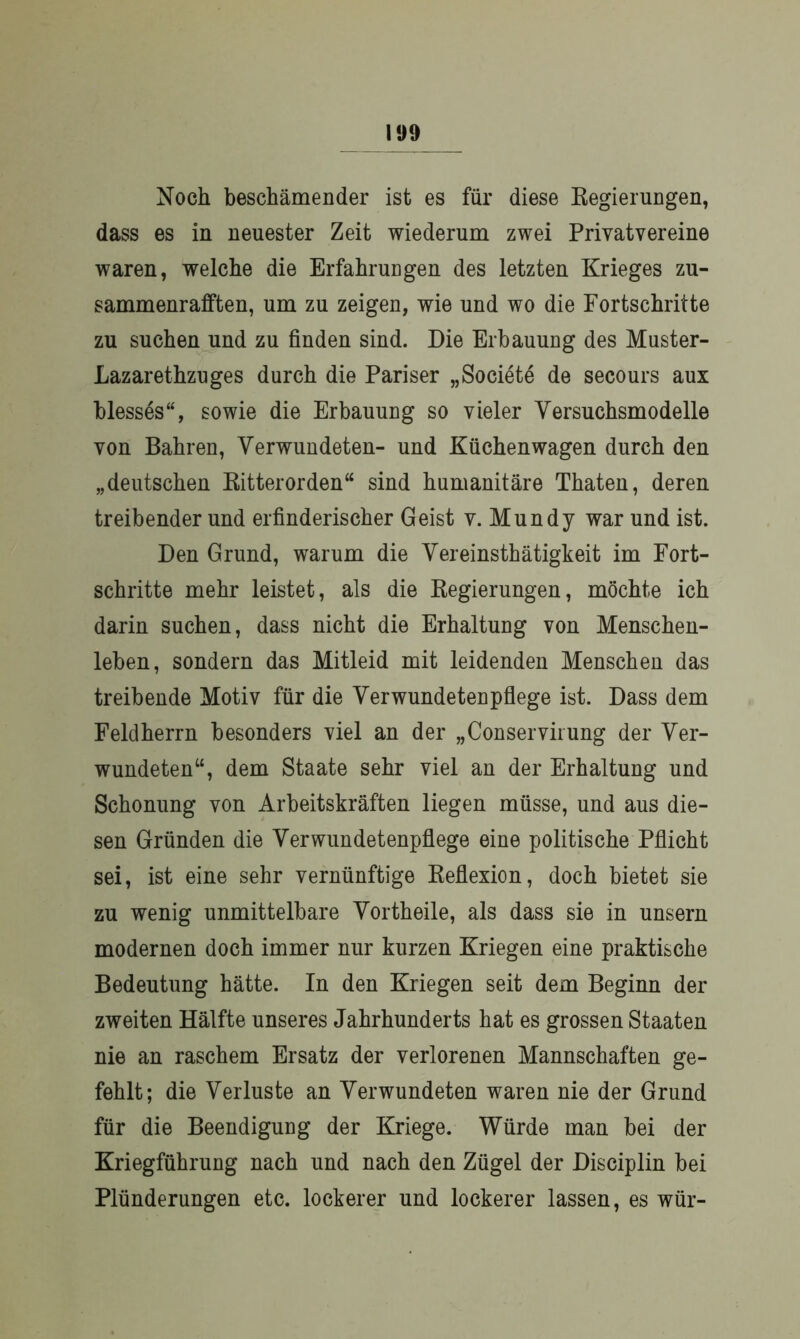 Noch beschämender ist es für diese Regierungen, dass es in neuester Zeit wiederum zwei Privatvereine waren, welche die Erfahrungen des letzten Krieges zu- sammenrafften, um zu zeigen, wie und wo die Fortschritte zu suchen und zu finden sind. Die Erbauung des Muster- Lazarethzuges durch die Pariser „Societe de secours aux blesses“, sowie die Erbauung so vieler Versuchsmodelle von Bahren, Verwundeten- und Küchenwagen durch den „deutschen Ritterorden“ sind humanitäre Thaten, deren treibender und erfinderischer Geist v. Mundy war und ist. Den Grund, warum die Vereinsthätigkeit im Fort- schritte mehr leistet, als die Regierungen, möchte ich darin suchen, dass nicht die Erhaltung von Menschen- leben, sondern das Mitleid mit leidenden Menschen das treibende Motiv für die Verwundetenpflege ist. Dass dem Feldherrn besonders viel an der „Conservirung der Ver- wundeten“, dem Staate sehr viel an der Erhaltung und Schonung von Arbeitskräften liegen müsse, und aus die- sen Gründen die Verwundetenpflege eine politische Pflicht sei, ist eine sehr vernünftige Reflexion, doch bietet sie zu wenig unmittelbare Vortheile, als dass sie in unsern modernen doch immer nur kurzen Kriegen eine praktische Bedeutung hätte. In den Kriegen seit dem Beginn der zweiten Hälfte unseres Jahrhunderts hat es grossen Staaten nie an raschem Ersatz der verlorenen Mannschaften ge- fehlt; die Verluste an Verwundeten waren nie der Grund für die Beendigung der Kriege. Würde man bei der Kriegführung nach und nach den Zügel der Disciplin bei Plünderungen etc. lockerer und lockerer lassen, es wür-