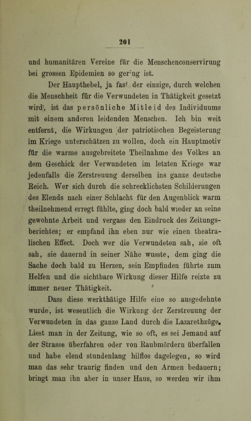 und humanitären Vereine für die Menschenconservirung hei grossen Epidemien so gerng ist. Der Haupthebel, ja fasi der einzige, durch welchen die Menschheit für die Verwundeten in Thätigkeit gesetzt wird1, ist das persönliche Mitleid des Individuums mit einem anderen leidenden Menschen. Ich bin weit entfernt, die Wirkungen der patriotischen Begeisterung im Kriege unterschätzen zu wollen, doch ein Hauptmotiv für die warme ausgebreitete Theilnahme des Volkes an dem Geschick der Verwundeten im letzten Kriege war jedenfalls die Zerstreuung derselben ins ganze deutsche Reich. Wer sich durch die schrecklichsten Schilderungen des Elends nach einer Schlacht für den Augenblick warm theilnehmend erregt fühlte, ging doch bald wieder an seine gewohnte Arbeit und vergass den Eindruck des Zeitungs- berichtes; er empfand ihn eben nur wie einen theatra- lischen Effect. Doch wer die Verwundeten sah, sie oft sah, sie dauernd in seiner Nähe wusste, dem ging die Sache doch bald zu Herzen, sein Empfinden führte zum Helfen und die sichtbare Wirkung dieser Hilfe reizte zu immer neuer Thätigkeit. Dass diese werkthätige Hilfe eine so ausgedehnte wurde, ist wesentlich die Wirkung der Zerstreuung der Verwundeten in das ganze Land durch die Lazarethzüge, Liest man in der Zeitung, wie so oft, es sei Jemand auf der Strasse überfahren oder von Raubmördern überfallen und habe elend stundenlang hilflos dagelegen, so wird man das sehr traurig finden und den Armen bedauern; bringt man ihn aber in unser Haus, so werden wir ihm