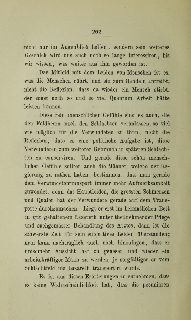 nicht nur im Augenblick helfen, sondern sein weiteres Geschick wird uns auch noch so lange interessiren, bis wir wissen, was weiter aus ihm geworden ist. Das Mitleid mit dem Leiden von Menschen ist es, was die Menschen rührt, und sie zum Handeln antreibt, nicht die Reflexion, dass da wieder ein Mensch stirbt, der sonst noch so und so viel Quantum Arbeit -hätte leisten können. Diese rein menschlichen Gefühle sind es auch, die den Feldherrn nach den Schlachten veranlassen, so viel wie möglich für die Verwundeten zu thun, nicht die Reflexion, dass es eine politische Aufgabe ist, diese Verwundeten zum weiteren Gebrauch in späteren Schlach- ten zu conserviren. Und gerade diese schön mensch- lichen Gefühle sollten auch die Männer, welche der Re- gierung zu rathen haben, bestimmen, dass man gerade dem Verwundetentransport immer mehr Aufmerksamkeit zuwendet, denn das Hauptleiden, die grössten Schmerzen und Qualen hat der Verwundete gerade auf dem Trans- porte durchzumachen. Liegt er erst im heimatlichen Bett in gut gehaltenem Lazareth unter theilnehmender Pflege und sachgemässer Behandlung des Arztes, dann ist die schwerste Zeit für sein subjectives Leiden überstanden; man kann nachträglich auch noch hinzufügen, dass er umsomehr Aussicht hat zu genesen und wieder ein arbeitskräftiger Mann zu werden, je sorgfältiger er vom Schlachtfeld ins Lazareth transportirt wurde. Es ist aus diesen Erörterungen zu entnehmen, dass es keine Wahrscheinlichkeit hat, dass die pecuniären