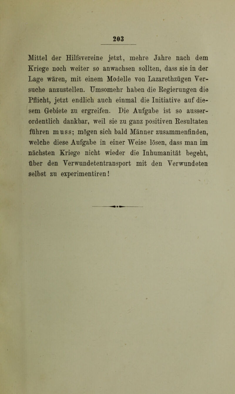 Mittel der Hilfsvereine jetzt, mehre Jahre nach dem Kriege noch weiter so anwachsen sollten, dass sie in der Lage wären, mit einem Modelle von Lazarethzügen Ver- suche anzustellen. Umsomehr haben die Regierungen die Pflicht, jetzt endlich auch einmal die Initiative auf die- sem Gebiete zu ergreifen. Die Aufgabe ist so ausser- ordentlich dankbar, weil sie zu ganz positiven Resultaten führen muss; mögen sich bald Männer zusammenfinden, welche diese Aufgabe in einer Weise lösen, dass man im nächsten Kriege nicht wieder die Inhumanität begeht, über den Verwundetentransport mit den Verwundeten selbst zu experimentiren!