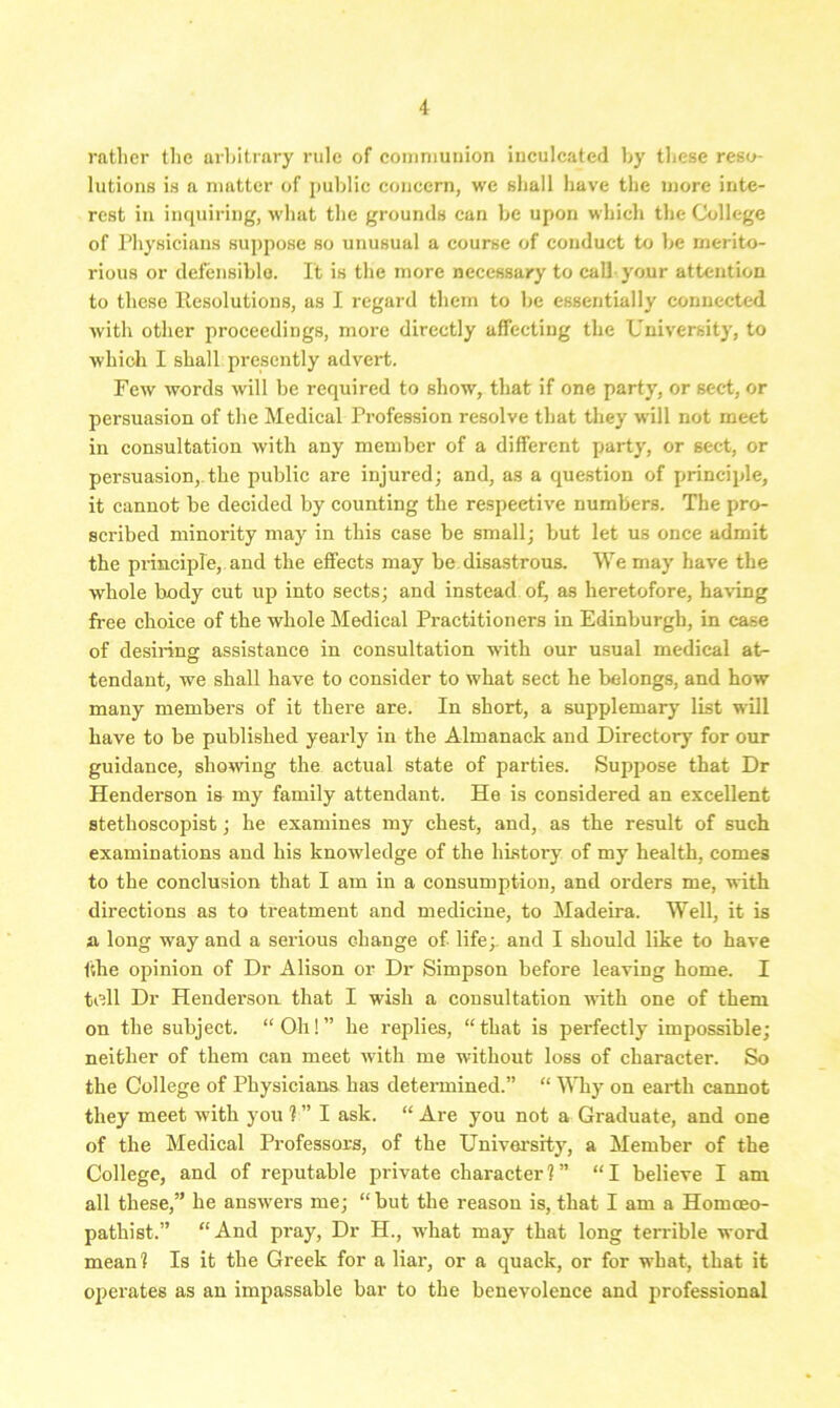 rather the arbitrary rule of communion inculcated by these reso- lutions is a matter of public concern, we shall have the more inte- rest in inquiring, what the grounds can be upon which the College of Physicians suppose so unusual a course of conduct to be merito- rious or defensible. It is the more necessary to call your attention to these Resolutions, as I regard them to be essentially connected with other proceedings, more directly affecting the University, to which I shall presently advert. Few words will be required to show, that if one party, or sect, or persuasion of the Medical Profession resolve that they will not meet in consultation with any member of a different party, or sect, or persuasion,, the public are injured; and, as a question of principle, it cannot be decided by counting the respective numbers. The pro- scribed minority may in this case be small; but let us once admit the principle, and the effects may be disastrous. VYe may have the whole body cut up into sects; and instead of, as heretofore, having free choice of the whole Medical Practitioners in Edinburgh, in case of desiring assistance in consultation with our usual medical at- tendant, we shall have to consider to what sect he belongs, and how many members of it there are. In short, a supplemary list will have to be published yearly in the Almanack and Directory for our guidance, showing the actual state of parties. Suppose that Dr Henderson is my family attendant. He is considered an excellent stethoscopist; he examines my chest, and, as the result of such examinations and his knowledge of the history of my health, comes to the conclusion that I am in a consumption, and orders me, with directions as to treatment and medicine, to Madeira. Well, it is a long way and a serious change of life;. and I should like to have fthe opinion of Dr Alison or Dr Simpson before leaving home. I toll Dr Henderson that I wish a consultation with one of them on the subject. “Oh!” he replies, “that is perfectly impossible; neither of them can meet with me without loss of character. So the College of Physicians has determined.” “ Why on earth cannot they meet with you ? ” I ask. “ Are you not a Graduate, and one of the Medical Professors, of the University, a Member of the College, and of reputable private character?” “I believe I am all these,” he answers me; “but the reason is, that I am a Homceo- pathist.” “And pray, Dr H., what may that long terrible word mean ? Is it the Greek for a liar, or a quack, or for what, that it operates as an impassable bar to the benevolence and professional