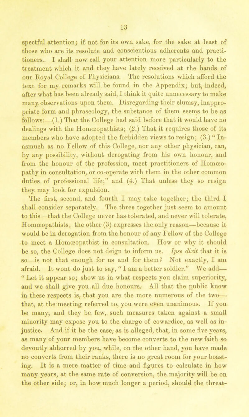 spectful attention; if not for its own sake, for the sake at least of those who are its resolute and conscientious adherents and practi- tioners. I shall now call your attention more particularly to the treatment which it and they have lately received at the hands of our Royal College of Physicians. The resolutions which afford the text for my remarks will be found in the Appendix; but, indeed, after what has been already said, I think it quite unnecessary to make many observations upon them. Disregarding their clumsy, inappro- priate form and phraseology, the substance of them seems to be as follows:—(1.) That the College had said before that it would have no dealings with the Homceopathists; (2.) That it requires those of its members who have adopted the forbidden views to resign; (3.) “ In- asmuch as no Fellow of this College, nor any other physician, can, by any possibility, without derogating from his own honour, and from the honour of the profession, meet practitioners of Homoeo- pathy in consultation, or co-opei'ate with them in the other common duties of professional life;” and (4.) That unless they so resign they may look for expulsion. The first, second, and fourth I may take together; the third I shall consider separately. The three together just seem to amount to this—that the College never has tolerated, and never will tolerate, Homceopathists; the other (3) expresses the only reason—because it would be in derogation from the honour of any Fellow of the College to meet a Homceopatliist in consultation. How or why it should be so, the College does not deign to inform us. Ipse dixit that it is so—is not that enough for us and for them? Not exactly, I am afraid. It wont do just to say, “ I am a better soldier.” We add— “ Let it appear so; show us in what respects you claim superiority, and we shall give you all due honours. All that the public know in these respects is, that you are the more numerous of the two— that, at the meeting referred to, you were even unanimous. If you be many, and they be few, such measures taken against a small minority may expose you to the charge of cowardice, as well as in- justice. And if it he the case, as is alleged, that, in some five years, as many of your members have become converts to the new faith so devoutly abhorred by you, while, on the other hand, you have made no converts from their ranks, there is no great room for your boast- ing. It is a mere matter of time and figures to calculate in how many years, at the same rate of conversion, the majority will be on the other side; or, in how much longer a period, should the threat-