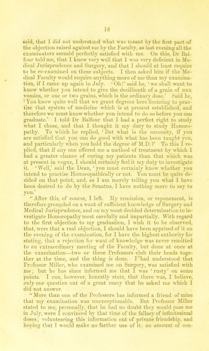 said, thut 1 did not understand what was meant by the first part of the objection raised against me by the Faculty, as last evening all the examiuators seemed perfectly satisfied with me. On this, Dr Bal- four told me, that I knew very well that I was very deficient in Me- dical Jurisprudence and Surgery, and that I should at least require to be re-examined on these subjects. I then asked him if the Me- dical Faculty would require anything more of me than my examina- tion, if I came up again in July. ‘ Oh!’ said he, ‘ we shall want to know whether you intend to give the decillionth of a grain of nux vomica, or one or two grains, which is the ordinary dose.’ Said he, ‘ You know quite Avell that we grant degrees here licensing to prac- tise that system of medicine which is at present established, and therefore we must know whether you intend to do so before you can graduate.’ I told Dr Balfour that I had a perfect right to study Avhat I chose, and that I thought it my duty to study Homoeo- pathy. To which he replied, ‘ But Avhat is the necessity, if you are satisfied that you can do good AA'itli Avhat has been taught you, and particularly AA’hen you hold the degree of M.D. V To this 1 re- plied, that if any one offered me a method of treatment by Avhich I had a greater chance of curing my patients than that Avhich Avas at present in A'ogue, I should certainly feel it my duty to investigate it. ‘Well,’ said the Dean, ‘you must certainly know whether you intend to practise Plomceopathically or not. You must be quite de- cided on that point, and, as I am merely telling you AA'hat I haA-e been desired to do by the Senatus, I have nothing more to say to you.’ “After this, of course, I left. My remission, or reponement, is therefore grounded on a Avant of sufficient knoAvledge of Surgery and Medical Jurisprudence, and on my most decided determination to in- A’estigate Homoeopathy most carefully and impartially. With regard to the first objection to rqy graduation, I Avish it to be observed, that, Avere that a real objection, I should haATe been apprised of it on the evening of the examination, for I have the highest authority for stating, that a rejection for Avant of knowledge Avas never remitted to an extraordinary meeting of the Faculty, but done at once at the examination—tAvo or three Professors club their heads toge- ther at the time, and the thing is done. I‘had understood that Professor Miller, who examined me on Surgery, Avas satisfied with me; but he has since informed me that I avus ‘rusty’ on some points. I can, hoAvever, honestly state, that there Avas, I believe, only one question out of a great many that he asked me Avhich I did not answer. “ More than one of the Professors has informed a friend of mine that my examination was unexceptionable. But Professor Miller stated to me, personally, that he had no doubt they would pass me in July, Avere I convinced by that time of the fallacy of infinitesimal doses; volunteering this information out of private friendship, and hoping that I Avould make no farther use of it: an amount of con-