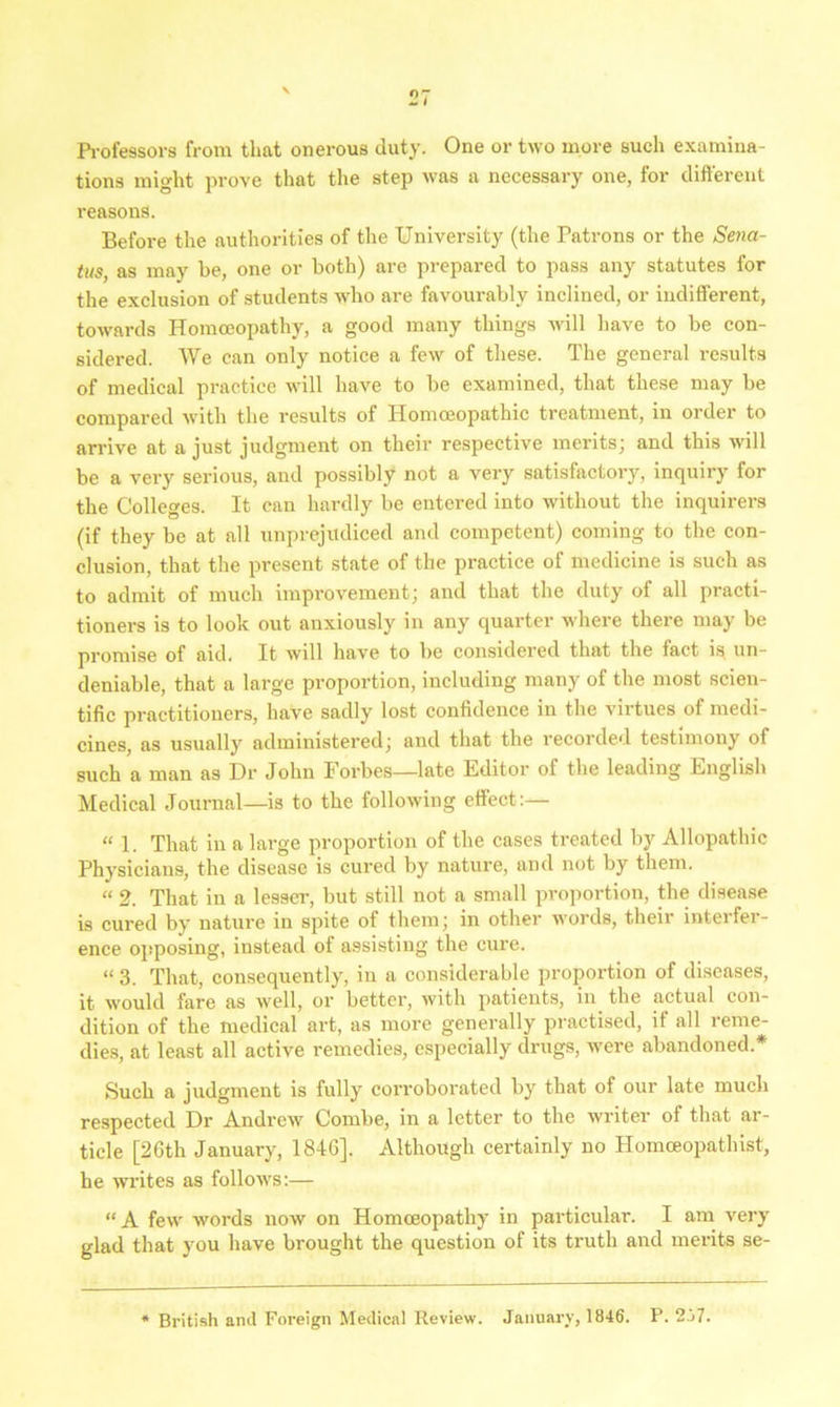 Professors from that onerous duty. One or two more such examina- tions might prove that the step was a necessary one, for different reasons. Before the authorities of the University (the Patrons or the Sena- tus, as may he, one or both) are prepared to pass any statutes for the exclusion of students who are favourably inclined, or indifferent, towards Homoeopathy, a good many things will have to be con- sidered. We can only notice a few of these. The general results of medical practice will have to be examined, that these may be compared with the results of Homoeopathic treatment, in order to arrive at a just judgment on their respective merits; and this will be a very serious, and possibly not a very satisfactory, inquiry for the Colleges. It can hardly be entered into without the inquirers (if they be at all unprejudiced and competent) coming to the con- clusion, that the present state of the practice of medicine is such as to admit of much improvement; and that the duty of all practi- tioners is to look out anxiously in any quarter where there may be promise of aid. It will have to be considered that the fact is un- deniable, that a large proportion, including many of the most scien- tific practitioners, have sadly lost confidence in the virtues of medi- cines, as usually administered; and that the recorded testimony of such a man as Dr John Forbes—late Editor of the leading English Medical Journal—is to the following effect :— « 1. That in a large proportion of the cases treated by Allopathic Physicians, the disease is cured by nature, and not by them. « 2. That in a lesser, but still not a small proportion, the disease is cured by nature in spite of them; in other words, their interfer- ence opposing, instead of assisting the cure. “ 3. That, consequently, in a considerable proportion of diseases, it would fare as well, or better, with patients, in the actual con- dition of the medical art, as more generally practised, it all reme- dies, at least all active remedies, especially drugs, were abandoned.* Such a judgment is fully corroborated by that of our late much respected Dr Andrew Combe, in a letter to the writer of that ar- ticle [26th January, 1846], Although certainly no Homoeopathist, he writes as follows:— “A few words now on Homoeopathy in particular. I am very glad that you have brought the question of its truth and merits se- British and Foreign Medical Review. January, 1846. P. 2j7.