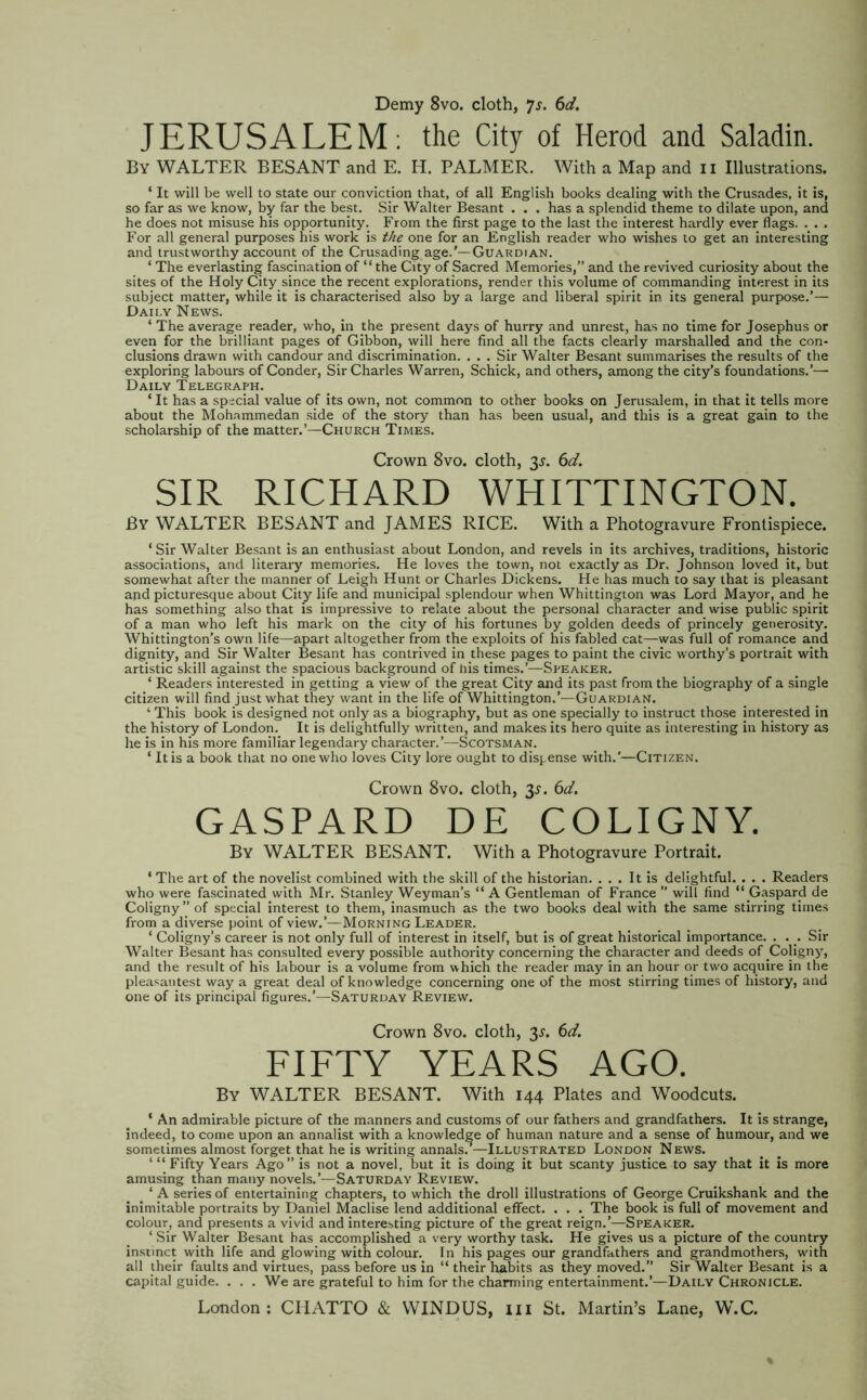 Demy 8vo. cloth, js. 6d. JERUSALEM; the City of Herod and Saladin. By WALTER BESANT and E. H. PALMER. With a Map and 11 Illustrations. ‘ It will be well to state our conviction that, of all English books dealing with the Crusades, it is, so far as we know, by far the best. Sir Walter Besant . . . has a splendid theme to dilate upon, and he does not misuse his opportunity. From the first page to the last the interest hardly ever flags. . . . For all general purposes his work is the one for an English reader who wishes to get an interesting and trustworthy account of the Crusading age.’—Guardian. ‘ The everlasting fascination of “the City of Sacred Memories,” and the revived curiosity about the sites of the Holy City since the recent explorations, render this volume of commanding interest in its subject matter, while it is characterised also by a large and liberal spirit in its general purpose.’— Daily News. ‘ The average reader, who, in the present days of hurry and unrest, has no time for Josephus or even for the brilliant pages of Gibbon, will here find all the facts clearly marshalled and the con- clusions drawn with candour and discrimination. . . . Sir Walter Besant summarises the results of the exploring labours of Conder, Sir Charles Warren, Schick, and others, among the city’s foundations.’— Daily Telegraph. ‘ It has a special value of its own, not common to other books on Jerusalem, in that it tells more about the Mohammedan side of the story than has been usual, and this is a great gain to the scholarship of the matter.’—Church Times. Crown 8vo. cloth, 3^. 6d. SIR RICHARD WHITTINGTON. By WALTER BESANT and JAMES RICE. With a Photogravure Frontispiece. ‘ Sir Walter Besant is an enthusiast about London, and revels in its archives, traditions, historic associations, and literary memories. He loves the town, not exactly as Dr, Johnson loved it, but somewhat after the manner of Leigh Hunt or Charles Dickens. He has much to say that is pleasant and picturesque about City life and municipal splendour when Whittington was Lord Mayor, and he has something also that is impressive to relate about the personal character and wise public spirit of a man who left his mark on the city of his fortunes by golden deeds of princely generosity. Whittington’s own life—apart altogether from the exploits of his fabled cat—was full of romance and dignity, and Sir Walter Besant has contrived in these pages to paint the civic worthy’s portrait with artistic skill against the spacious background of his times.’—Speaker. ‘ Readers interested in getting a view of the great City and its past from the biography of a single citizen will find just what they want in the life of Whittington.’—Guardian. ‘ This book is designed not only as a biography, but as one specially to instruct those interested in the history of London. It is delightfully written, and makes its hero quite as interesting in history as he is in his more familiar legendary character.’—Scotsman. ‘ It is a book that no one who loves City lore ought to dispense with.'—Citizen. Crown 8vo. cloth, 3^. 6d. GASPARD DE COLIGNY. By WALTER BESANT. With a Photogravure Portrait. ‘ The art of the novelist combined with the skill of the historian. ... It is delightful. . . . Readers who were fascinated with Mr. Stanley Weyman’s “ A Gentleman of France ” will find “ Gaspard de Coligny” of special interest to them, inasmuch as the two books deal with the same stirring times from a diverse point of view.’—Morning Leader. ‘ Coligny’s career is not only full of interest in itself, but is of great historical importance. . . . Sir Walter Besant has consulted every possible authority concerning the character and deeds of Coligny, and the result of his labour is a volume from which the reader may in an hour or two acquire in the pleasantest way a great deal of knowledge concerning one of the most stirring times of history, and one of its principal figures.’—Saturday Review. Crown 8vo. cloth, 3^. 6d. FIFTY YEARS AGO. By WALTER BESANT. With 144 Plates and Woodcuts. ‘ An admirable picture of the manners and customs of our fathers and grandfathers. It is strange, indeed, to come upon an annalist with a knowledge of human nature and a sense of humour, and we sometimes almost forget that he is writing annals.’—Illustrated London News. ‘ “ Fifty Years Ago” is not a novel, but it is doing it but scanty justice to say that it is more amusing than many novels,’—Saturday Review. ‘ A series of entertaining chapters, to which the droll illustrations of George Cruikshank and the inimitable portraits by Daniel Maclise lend additional effect. . . . The book is full of movement and colour, and presents a vivid and interesting picture of the great reign.’—Speaker. ‘ Sir Walter Besant has accomplished a very worthy task. He gives us a picture of the country instinct with life and glowing with colour. In his pages our grandfathers and grandmothers, with all their faults and virtues, pass before us in “ their habits as they moved.” Sir Walter Besant is a capital guide. , . . We are grateful to him for the charming entertainment.’—Daily Chronicle.