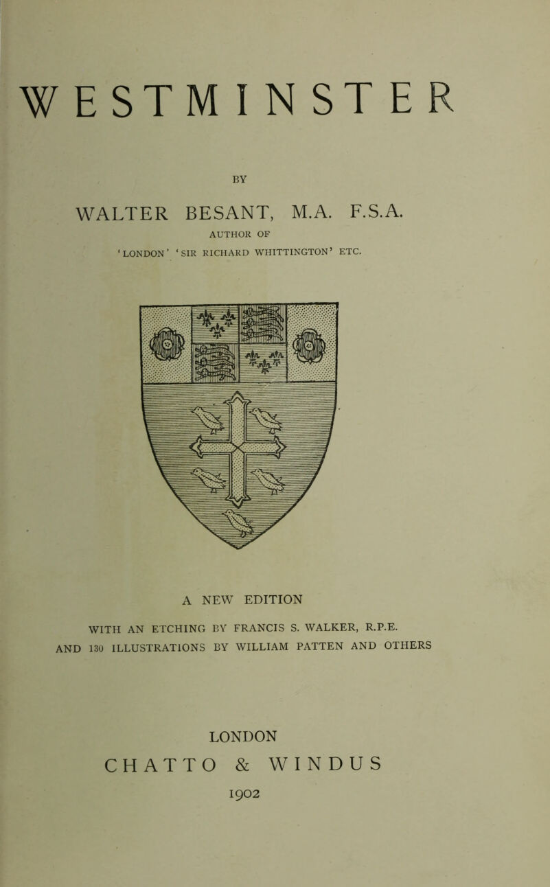 WESTMINSTER BY WALTER BESANT, M.A. F.S.A. AUTHOR OF ‘LONDON’ ‘SIR RICHARD WHITTINGTON’ ETC. A NEW EDITION WITH AN ETCHING BY FRANCIS S. WALKER, R.P.E. AND 130 ILLUSTRATIONS BY WILLIAM PATTEN AND OTHERS LONDON CHATTO & WINDUS 1902