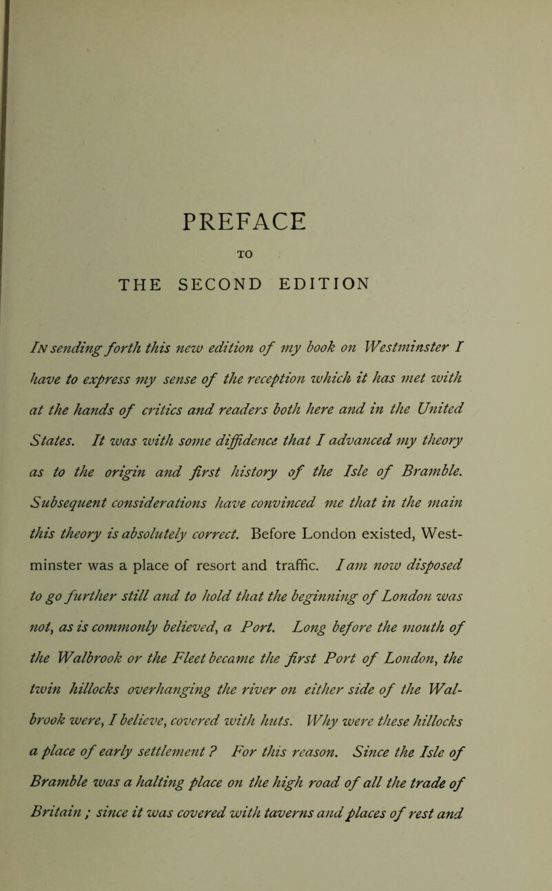 TO THE SECOND EDITION In sending forth this new edition of my book on Westminster I have to express my sense of the reception which it has met zvith at the hands of critics and readers both here and in the United States. It zvas zvith some diffidence that I advanced my theory as to the origin and first history of the Isle of Bramble. Subsequent considerations have convinced me that in the main this theory is absolutely correct. Before London existed, West- minster was a place of resort and traffic. lam now disposed to go further still and to hold that the beginning of London was not^ as is commonly believed^ a Port. Long before the mouth of the Walbrook or the Fleet became the first Port of London^ the tzvin hillocks overhanging the river on either side of the Wal- brook were^ I believe^ covered zvith huts. Why were these hillocks a place of early settlement ? For this reason. Since the Isle of Bramble zvas a halting place on the high road of all the trade of Britain ; since it was covered with taverns and places of rest and