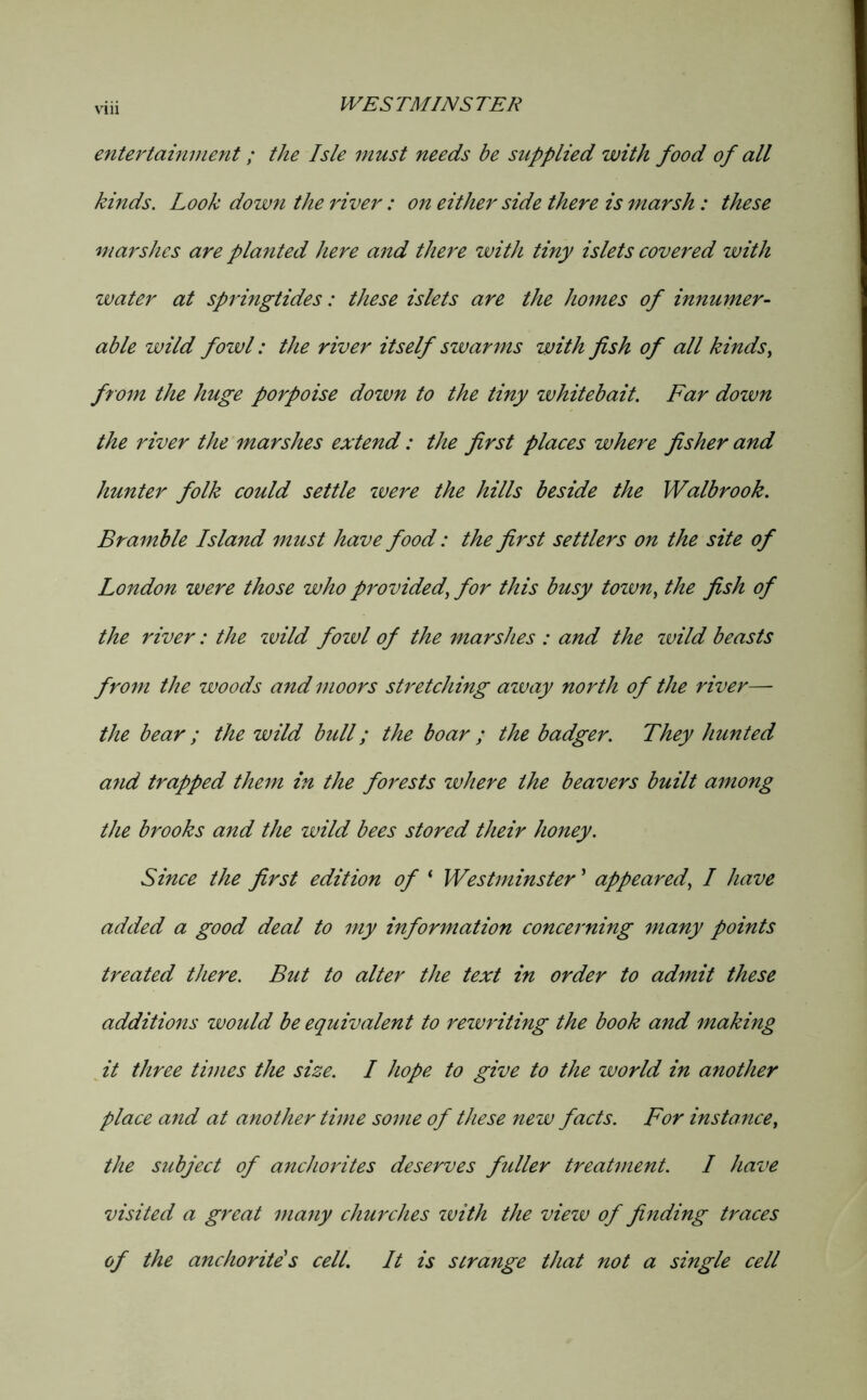 entertainment; the Isle must needs be supplied with food of all kinds. Look down the river: on either side there is marsh: these marshes are planted here and there with tiny islets covered with water at springtides: these islets are the homes of innumer- able wild fowl: the river itself swarms with fish of all kinds^ fro7n the huge porpoise down to the tiny whitebait. Far dozvn the river the marshes extend: the first places where fisher and hunter folk could settle zvere the hills beside the Walbrook. Bramble Island must have food: the first settlers on the site of London were those who provided^ for this busy town^ the fish of the river: the zvild fozvl of the marshes : and the zvild beasts from the woods and moors stretching azvay north of the river— the bear; the wild bull; the boar ; the badger. They hunted a7id trapped them in the forests where the beavers built among the brooks and the wild bees stored their honey. Since the first edition of ‘ Westminster ’ appeared., I have added a good deal to my information concei'ning many points treated there. But to alter the text in order to admit these additions would be equivalent to rewriting the book and making ^ it three times the size. I hope to give to the world in another place and at another time some of these new facts. For instance, the subject of anchorites deserves fuller treatment. I have visited a great ma7iy churches zvith the viezv of finding U'aces of the anchoritds cell. It is strange that not a single cell