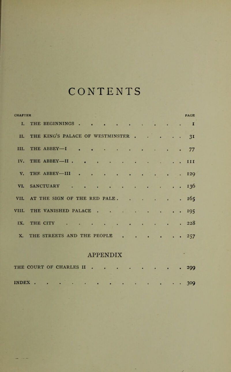 CONTENTS CHAPTER I. THE BEGINNINGS II. THE king’s palace OF WESTMINSTER . III. THE ABBEY—I IV. THE ABBEY—II ...... V. THE ABBEY—III VI. SANCTUARY VII. AT THE SIGN OF THE RED PALE . VIII. THE VANISHED PALACE . . . . IX. THE CITY X. THE STREETS AND THE PEOPLE PAGE I 31 77 III 129 136 165 195 228 257 APPENDIX THE COURT OF CHARLES II 299 INDEX 309