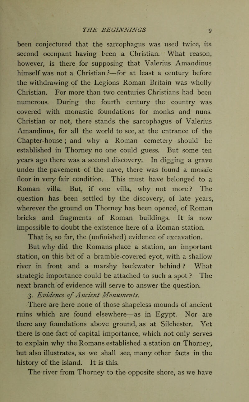 been conjectured that the sarcophagus was used twice, its second occupant having been a Christian. What reason, however, is there for supposing that Valerius Amandin us himself was not a Christian }—for at least a century before the withdrawing of the Legions Roman Britain was wholly Christian. For more than two centuries Christians had been numerous. During the fourth century the country was covered with monastic foundations for monks and nuns. Christian or not, there stands the sarcophagus of Valerius Amandinus, for all the world to see, at the entrance of the Chapter-house; and why a Roman cemetery should be established in Thorney no one could guess. But some ten years ago there was a second discovery. In digging a grave undei the pavement of the nave, there was found a mosaic floor in very fair condition. This must have belonged to a Roman villa. But, if one villa, why not more ? The question has been settled by the discovery, of late years, wherever the ground on Thorney has been opened, of Roman bricks and fragments of Roman buildings. It is now impossible to doubt the existence here of a Roman station. That is, so far, the (unfinished) evidence of excavation. But why did the Romans place a station, an important station, on this bit of a bramble-covered eyot, with a shallow river in front and a marshy backwater behind ? What strategic importance could be attached to such a spot ? The next branch of evidence will serve to answer the question. 3. Evidence of Ancient Monuments. There are here none of those shapeless mounds of ancient ruins which are found elsewhere—as in Egypt. Nor are there any foundations above ground, as at Silchester. Yet there is one fact of capital importance, which not only serves to explain why the Romans established a station on Thorney, but also illustrates, as we shall see, many other facts in the history of the island. It is this. The river from Thorney to the opposite shore, as we have
