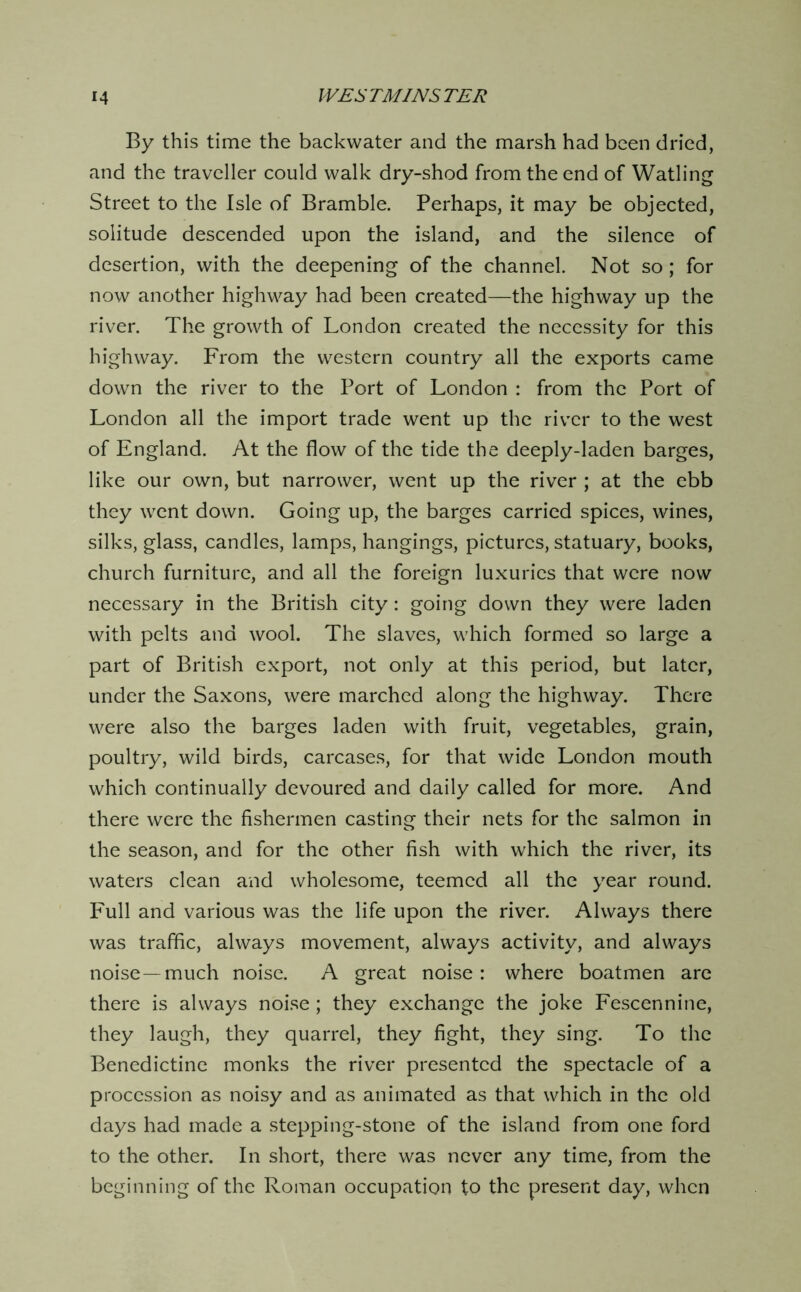 By this time the backwater and the marsh had been dried, and the traveller could walk dry-shod from the end of Watling Street to the Isle of Bramble. Perhaps, it may be objected, solitude descended upon the island, and the silence of desertion, with the deepening of the channel. Not so; for now another highway had been created—the highway up the river. The growth of London created the necessity for this highway. From the western country all the exports came down the river to the Port of London : from the Port of London all the import trade went up the river to the west of England. At the flow of the tide the deeply-laden barges, like our own, but narrower, went up the river ; at the ebb they went down. Going up, the barges carried spices, wines, silks, glass, candles, lamps, hangings, pictures, statuary, books, church furniture, and all the foreign luxuries that were now necessary in the British city: going down they were laden with pelts and wool. The slaves, which formed so large a part of British export, not only at this period, but later, under the Saxons, were marched along the highway. There were also the barges laden with fruit, vegetables, grain, poultry, wild birds, carcases, for that wide London mouth which continually devoured and daily called for more. And there were the fishermen casting their nets for the salmon in the season, and for the other fish with which the river, its waters clean and wholesome, teemed all the year round. Full and various was the life upon the river. Always there was traffic, always movement, always activity, and always noise—much noise. A great noise: where boatmen are there is always noise; they exchange the joke Fescennine, they laugh, they quarrel, they fight, they sing. To the Benedictine monks the river presented the spectacle of a procession as noisy and as animated as that which in the old days had made a stepping-stone of the island from one ford to the other. In short, there was never any time, from the beginning of the Roman occupation to the present day, when