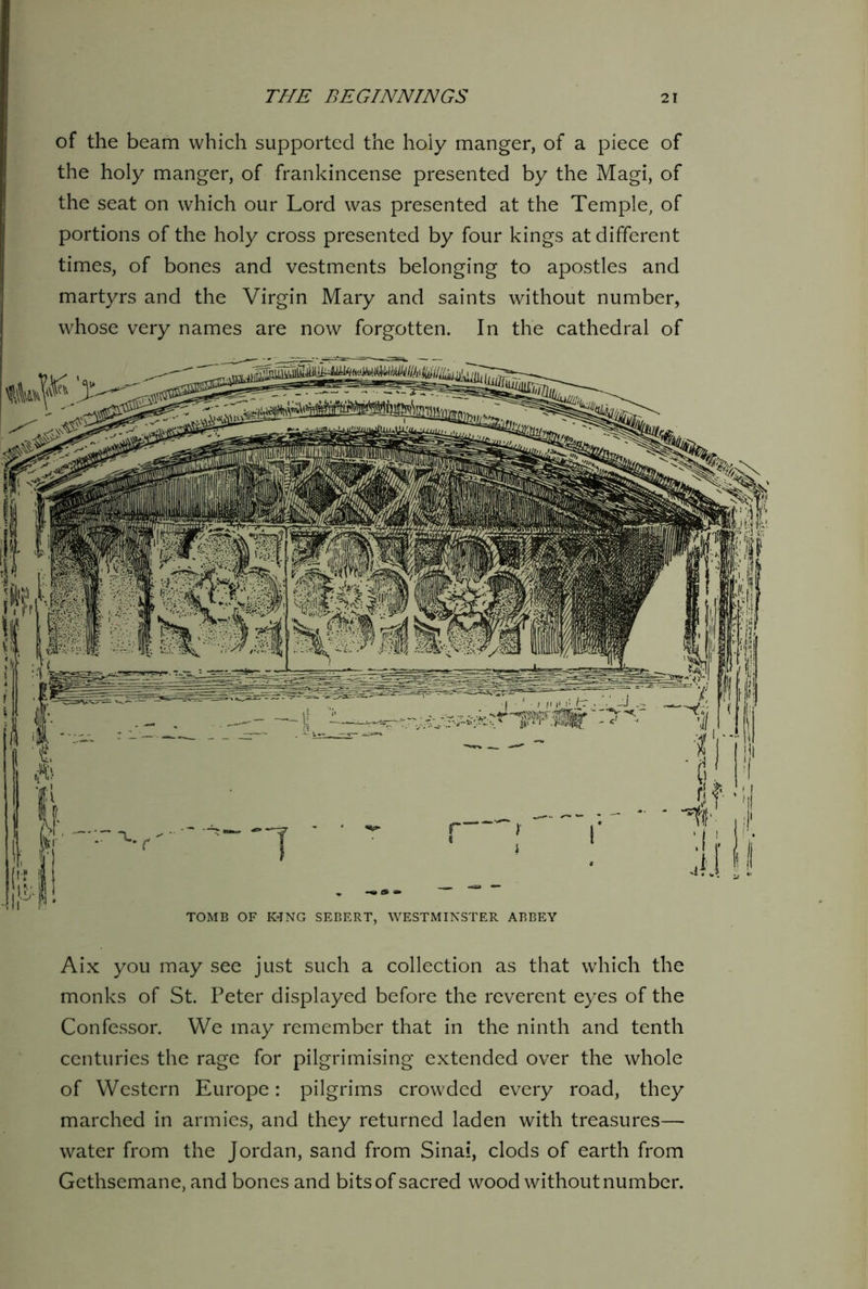of the beam which supported the holy manger, of a piece of the holy manger, of frankincense presented by the Magi, of the seat on which our Lord was presented at the Temple, of portions of the holy cross presented by four kings at different times, of bones and vestments belonging to apostles and martyrs and the Virgin Mary and saints without number, whose very names are now forgotten. In the cathedral of TOMB OF I«NG SEBERT, WESTMINSTER ABBEY Aix you may see just such a collection as that which the monks of St. Peter displayed before the reverent eyes of the Confessor. We may remember that in the ninth and tenth centuries the rage for pilgrimising extended over the whole of Western Europe: pilgrims crowded every road, they marched in armies, and they returned laden with treasures— water from the Jordan, sand from Sinai, clods of earth from Gethsemane, and bones and bits of sacred wood without number.