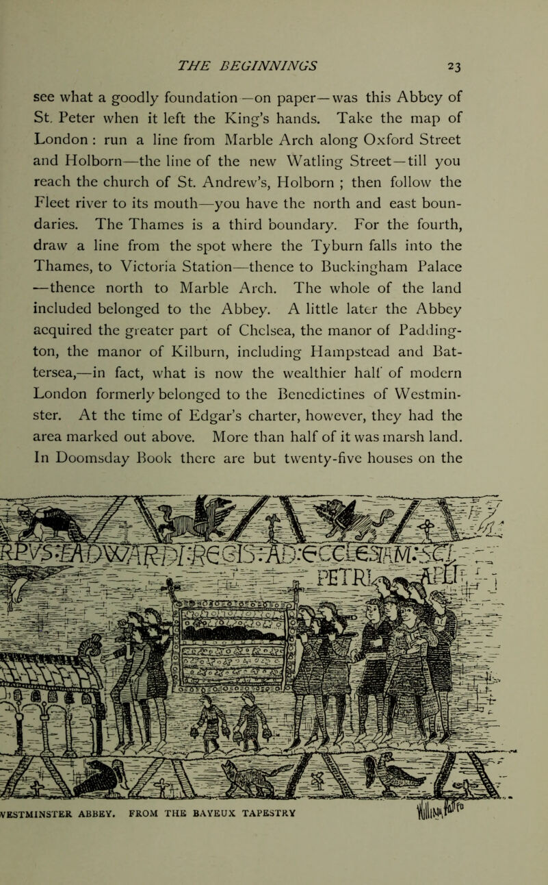 see what a goodly foundation—on paper —was this Abbey of St, Peter when it left the King’s hands. Take the map of London : run a line from Marble Arch along Oxford Street and Holborn—the line of the new Watling Street—till you reach the church of St. Andrew’s, Holborn ; then follow the Fleet river to its mouth—you have the north and east boun- daries. The Thames is a third ’ooundary. For the fourth, draw a line from the spot where the Tyburn falls into the Thames, to Victoria Station—thence to Buckingham Palace —thence north to Marble Arch. The whole of the land included belonged to the Abbey. A little later the Abbey acquired the greater part of Chelsea, the manor of Padding- ton, the manor of Kilburn, including Hampstead and Bat- tersea,—in fact, what is now the wealthier half of modern London formerly belonged to the Benedictines of Westmin- ster. At the time of Edgar’s charter, however, they had the area marked out above. More than half of it was marsh land. In Doomsday Book there are but twenty-five houses on the