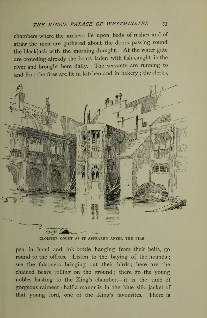 chambers where the archers lie upon beds of rushes and of straw the men are gathered about the doors passing round the blackjack with the morning draught. At the water gate are crowding already the boats laden with fish caught in the river and brought here daily. The servants are running to and fro j the fires are lit in kitchen and in bakery , the clerks, CLOISTER COURT AS IT APPEARED AFTER THE FIRE pen in hand and ink-bottle hanging from their belts, go round to the offices. Listen to the baying of the hounds ; see the falconers bringing out their birds; here are the chained bears rolling on the ground ; there go the young nobles hasting to the King’s chamber,—it is the time of gorgeous raiment: half a manor is in the blue silk jacket of that young lord, one of the King’s favourites. There is