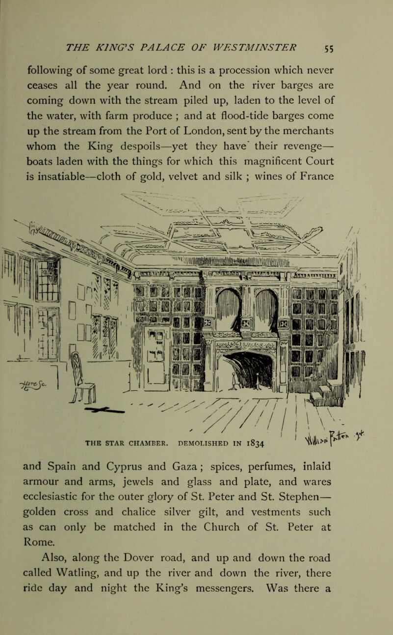 following of some great lord : this is a procession which never ceases all the year round. And on the river barges are coming down with the stream piled up, laden to the level of the water, with farm produce ; and at flood-tide barges come up the stream from the Port of London, sent by the merchants whom the King despoils—yet they have’ their revenge— boats laden with the things for which this magnificent Court is insatiable—cloth of gold, velvet and silk ; wines of France and Spain and Cyprus and Gaza; spices, perfumes, inlaid armour and arms, jewels and glass and plate, and wares ecclesiastic for the outer glory of St. Peter and St. Stephen— golden cross and chalice silver gilt, and vestments such as can only be matched in the Church of St. Peter at Rome. Also, along the Dover road, and up and down the road called Watling, and up the river and down the river, there ride day and night the King’s messengers. Was there a