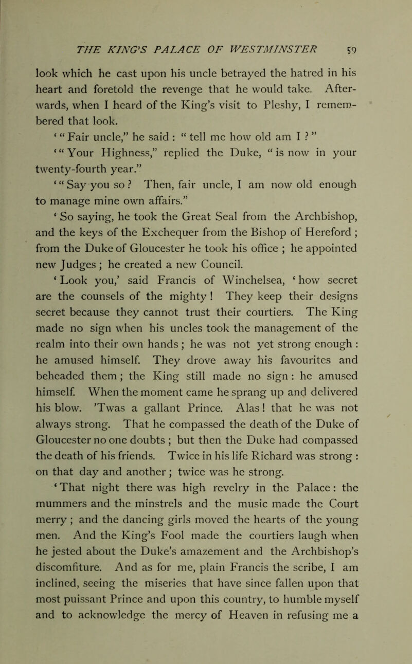 look which he cast upon his uncle betrayed the hatred in his heart and foretold the revenge that he would take. After- wards, when I heard of the King’s visit to Fleshy, I remern- bered that look. ‘ “ Fair uncle,” he said : “ tell me how old am I 1 ” ‘“Your Highness,” replied the Duke, “ is now in your twenty-fourth year.” ‘ “ Say you so ? Then, fair uncle, I am now old enough to manage mine own affairs.” ‘ So saying, he took the Great Seal from the Archbishop, and the keys of the Exchequer from the Bishop of Hereford ; from the Duke of Gloucester he took his office ; he appointed new Judges ; he created a new Council. ‘Look you,’ said Francis of Winchelsea, ‘how secret are the counsels of the mighty ! They keep their designs secret because they cannot trust their courtiers. The King made no sign when his uncles took the management of the realm into their own hands ; he was not yet strong enough : he amused himself They drove away his favourites and beheaded them; the King still made no sign : he amused himself When the moment came he sprang up and delivered his blow. ’Twas a gallant Prince. Alas! that he was not always strong. That he compassed the death of the Duke of Gloucester no one doubts ; but then the Duke had compassed the death of his friends. Twice in his life Richard was strong : on that day and another; twice was he strong. ‘That night there was high revelry in the Palace: the mummers and the minstrels and the music made the Court merry ; and the dancing girls moved the hearts of the young men. And the King’s Fool made the courtiers laugh when he jested about the Duke’s amazement and the Archbishop’s discomfiture. And as for me, plain Francis the scribe, I am inclined, seeing the miseries that have since fallen upon that most puissant Prince and upon this country, to humble myself and to acknowledge the mercy of Heaven in refusing me a