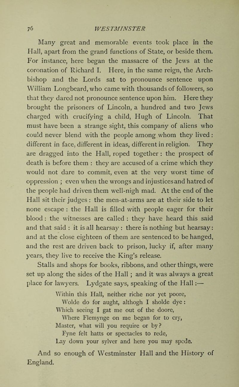 Many great and memorable events took place in the Hall, apart from the grand functions of State, or beside them. For instance, here began the massacre of the Jews at the coronation of Richard I. Here, in the same reign, the Arch- bishop and the Lords sat to pronounce sentence upon William Longbeard, who came with thousands of followers, so that they dared not pronounce sentence upon him. Here they brought the prisoners of Lincoln, a hundred and two Jews charged with crucifying a child, Hugh of Lincoln. That must have been a strange sight, this company of aliens who could never blend with the people among whom they lived : different in face, different in ideas, different in religion. They are dragged into the Hall, roped together : the prospect of death is before them : they are accused of a crime which they would not dare to commit, even at the very worst time of oppression ; even when the wrongs and injustices and hatred of the people had driven them well-nigh mad. At the end of the Hall sit their judges : the men-at-arms are at their side to let none escape : the Hall is filled with people eager for their blood : the witnesses are called : they have heard this said and that said : it is all hearsay : there is nothing but hearsay: and at the close eighteen of them are sentenced to be hanged, and the rest are driven back to prison, lucky if, after many years, they live to receive the King’s release. Stalls and shops for books, ribbons, and other things, were set up along the sides of the Hall ; and it was always a great place for lawyers. Lydgate says, speaking of the Hall:— Within this Hall, neither riche nor yet poore, Wolde do for aught, althogh I sholde dye : Which seeing I gat me out of the doore. Where Flemynge on me began for to cry, Master, what will you require or by ? Fyne felt hatts or spectacles to rede. Lay down your sylver and here you may spcde. And so enough of Westminster Hall and the History of England.