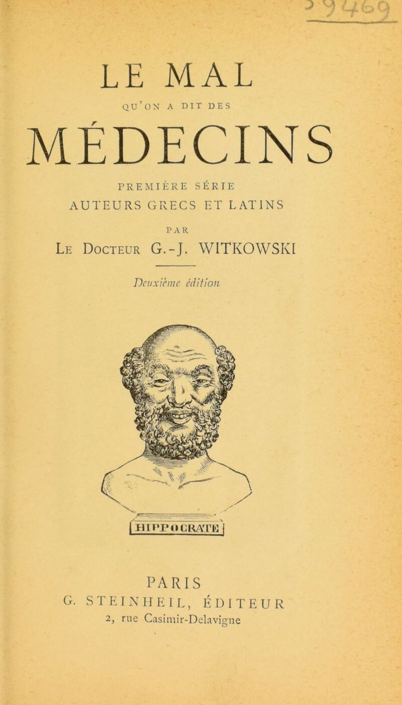 LE MAL QU’OX A DIT DES MÉDECINS PREMIÈRE SÉRIE AUTEURS GRECS ET LATINS PAR Le Docteur G.-J. WITKOWSKI Deuxieme édition PARIS G. S T E I N IJ E I L, ÉDITEUR 2, rue Casimir-Delavis:ne O