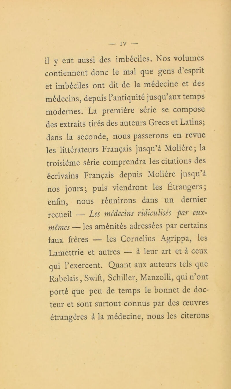 il y eut aussi des imbéciles. Nos volumes contiennent donc le mal que gens d esprit et imbéciles ont dit de la médecine et des médecins, depuis l’antiquité jusqu’aux temps modernes. La première série se compose des extraits tirés des auteurs Grecs et Latins; dans la seconde, nous passerons en revue les littérateurs Français jusqu’à Molière; la troisième série comprendra les citations des écrivains Français depuis Molière jusqu’à nos jours; puis viendront les Étrangers; enfin, nous réunirons dans un dernier recueil — Les médecins ridiculisés par eux- mêmes — les aménités adressées par certains faux frères — les Cornélius Agrippa, les Lamettrie et autres — à leur art et à ceux qui l’exercent. Quant aux auteurs tels que Rabelais, Swift, Schiller, Manzolli, qui n’ont porté que peu de temps le bonnet de doc- teur et sont surtout connus par des œuvres étrangères à la médecine, nous les citerons