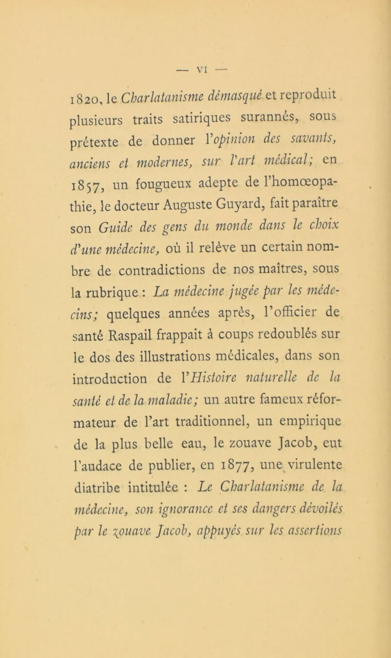 i820, le Charlatanisme démasqué et reproduit plusieurs traits satiriques surannés, sous prétexte de donner 1 opinion des savants, anciens et modernes, sur Vart médical, en 1857, un fougueux adepte de l’homoeopa- thie, le docteur Auguste Guyard, fait paraître son Guide des gens du monde dans le choix d’une médecine, où il relève un certain nom- bre de contradictions de nos maîtres, sous la rubrique : La médecine jugée par les méde- cins; quelques années après, l’officier de santé Raspail frappait à coups redoublés sur le dos des illustrations médicales, dans son introduction de VHistoire naturelle de la santé et de la maladie; un autre fameux réfor- mateur de l’art traditionnel, un empirique de la plus belle eau, le zouave Jacob, eut l’audace de publier, en 1877, une^virulente diatribe intitulée : Le Charlatanisme de la médecine, son ignorance et scs dangers dévoilés par le \ouave Jacob, appuyés sur les assertions