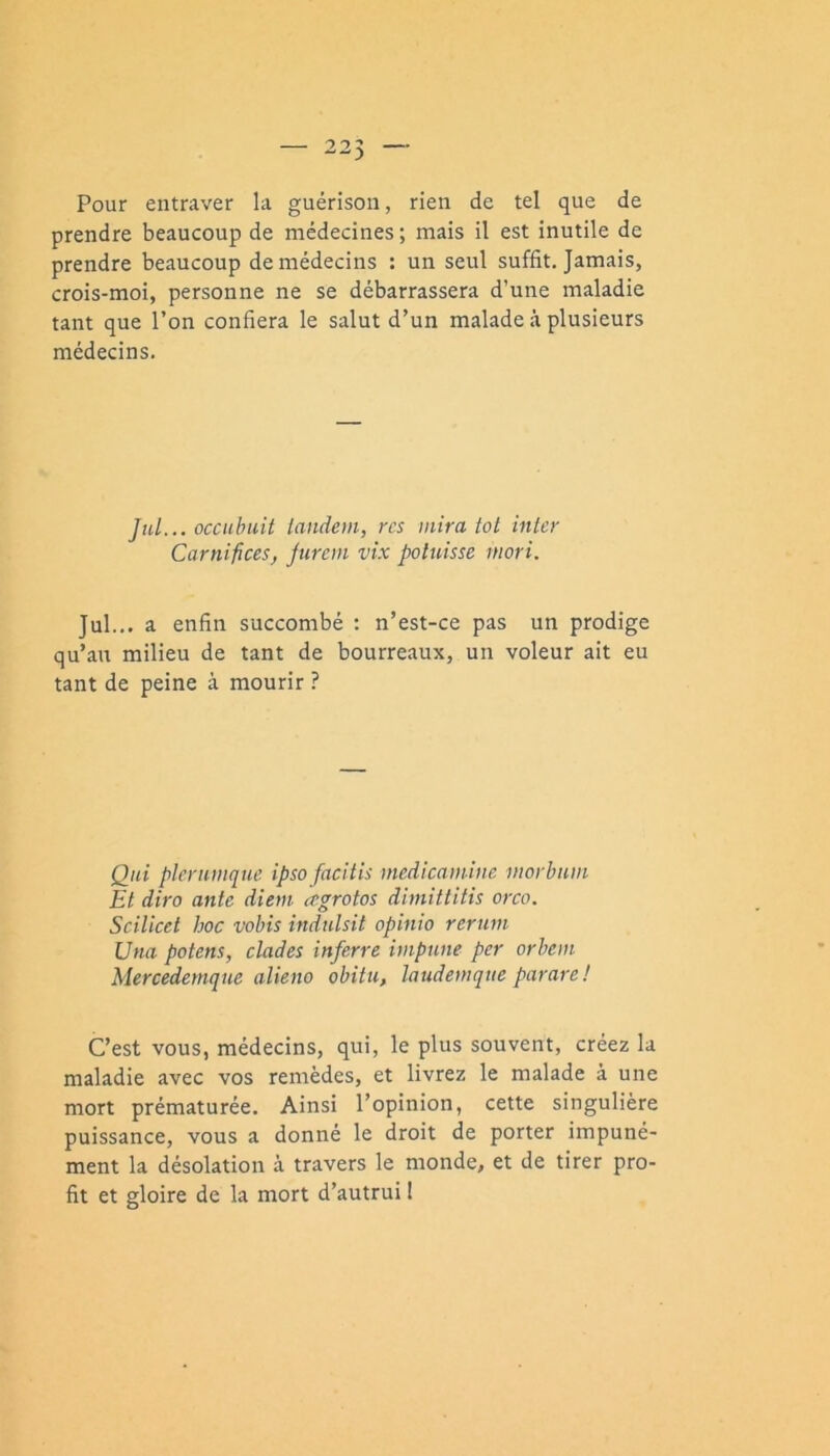 Pour entraver la guérison, rien de tel que de prendre beaucoup de médecines ; mais il est inutile de prendre beaucoup de médecins : un seul suffit. Jamais, crois-moi, personne ne se débarrassera d’une maladie tant que l’on confiera le salut d’un malade à plusieurs médecins. JhL... occuhiiit iandoii, res mira tôt inter Carnifices, Juron vix poluisse niori. Jul... a enfin succombé : n’est-ce pas un prodige qu’au milieu de tant de bourreaux, un voleur ait eu tant de peine à mourir ? Qui pleriimque ipso facitis medicamine morbum Et diro ante diem agrotos dimittitis orco. Seilicet hoc vobis induisit opinio reruni Una potens, clades inferre impune per orbem Mercedemque alieno obitu, laudemque parare! C’est vous, médecins, qui, le plus souvent, créez la maladie avec vos remèdes, et livrez le malade à une mort prématurée. Ainsi l’opinion, cette singulière puissance, vous a donné le droit de porter impuné- ment la désolation à travers le monde, et de tirer pro- fit et gloire de la mort d’autrui I