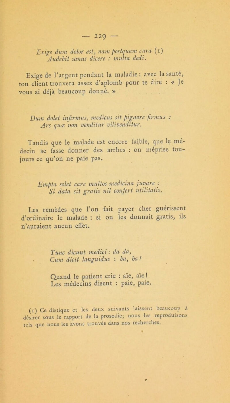 Exige diim dolor est, nam postqtiam cura (i) Audebit sanus dicere : inulta dedi. Exige de l’argent pendant la maladie ; avec la santé, ton client trouvera assez d’aplomb pour te dire : « Je vous ai déjà beaucoup donné. » Dtcm dolet injirmns, mediens sit pignorc firmus : Ars qua non venditur vilibenditur. Tandis que le malade est encore faible, que le mé- decin se fasse donner des arrhes : on méprise tou- jours ce qu’on ne paie pas. Enipla solet care multos medicina juvarc : Si data sit gratis nil conferi ntilitatis. Les remèdes que l’on fait payer cher guérissent d’ordinaire le malade : si on les donnait gratis, ils n’auraient aucun effet. Tune dicunt medici : da da, Cum dicit languidus : ha, ha! Quand le patient crie : aïe, aïe ! Les médecins disent : paie, paie. (i) Ce distique et les deux suiv.ints laissent bc.iueoup à désirer sous le rapport de la prosodie; nous les reproduisons tels que nous les avons trouves dans nos recherches.