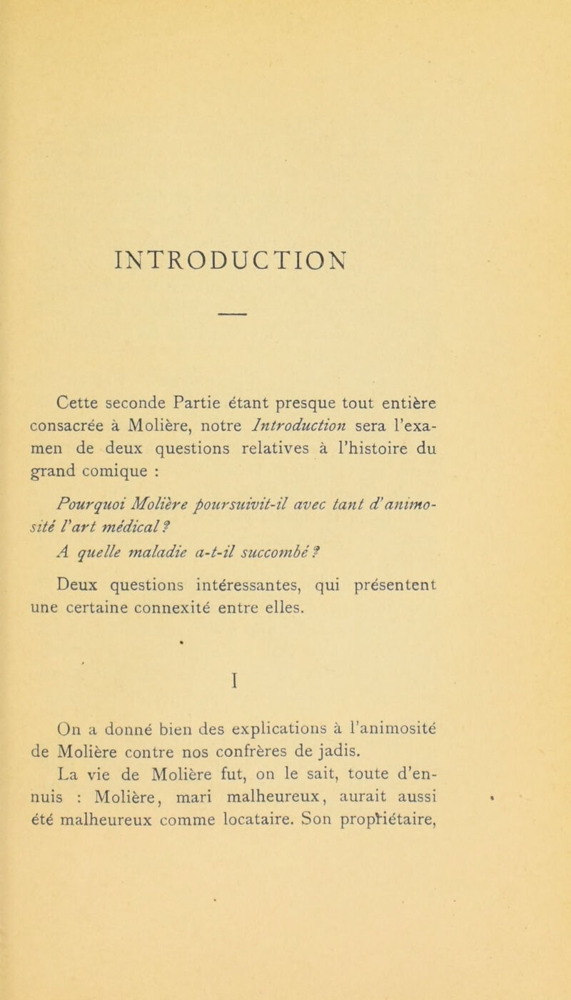 INTRODUCTION Cette seconde Partie étant presque tout entière consacrée à Molière, notre Introduction sera l’exa- men de deux questions relatives à l’histoire du grand comique : Pourquoi Moli'ere poursuivit-il avec tant d’animo- sité Part médical? A quelle maladie a-t-il succombé? Deux questions intéressantes, qui présentent une certaine connexité entre elles. I On a donné bien des explications à l’animosité de Molière contre nos confrères de jadis. La vie de Molière fut, on le sait, toute d’en- nuis ; Molière, mari malheureux, aurait aussi été malheureux comme locataire. Son propriétaire.