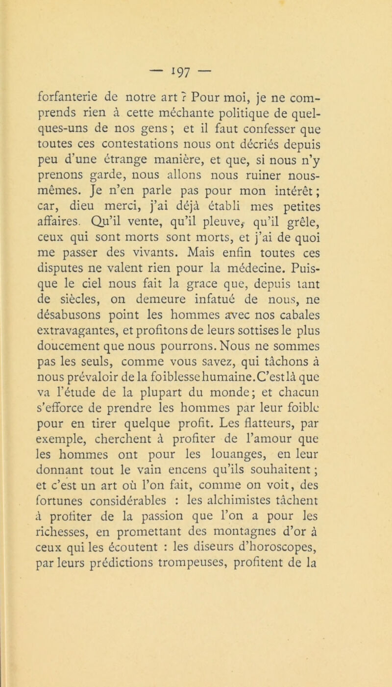 forfanterie de notre art r Pour moi, je ne com- prends rien à cette méchante politique de quel- ques-uns de nos gens ; et il faut confesser que toutes ces contestations nous ont décriés depuis peu d’une étrange manière, et que, si nous n’y prenons garde, nous allons nous ruiner nous- mêmes. Je n’en parle pas pour mon intérêt ; car, dieu merci, j’ai déjà établi mes petites affaires. Qu’il vente, qu’il pleuve^ qu’il grêle, ceux qui sont morts sont morts, et j’ai de quoi me passer des vivants. Mais enfin toutes ces disputes ne valent rien pour la médecine. Puis- que le ciel nous fait la grâce que, depuis tant de siècles, on demeure infatué de nou.s, ne désabusons point les hommes avec nos cabales extravagantes, et profitons de leurs sottises le plus doucement que nous pourrons. Nous ne sommes pas les seuls, comme vous savez, qui tâchons à nous prévaloir de la foiblessehumaine.C’est là que va l’étude de la plupart du monde; et chacun s’efforce de prendre les hommes par leur foible pour en tirer quelque profit. Les flatteurs, par exemple, cherchent à profiter de l’amour que les hommes ont pour les louanges, en leur donnant tout le vain encens qu’ils souhaitent ; et c’est un art où l’on fait, comme on voit, des fortunes considérables : les alchimistes tâchent à profiter de la passion que l’on a pour les richesses, en promettant des montagnes d’or à ceux qui les écoutent : les diseurs d’horoscopes, par leurs prédictions trompeuses, profitent de la