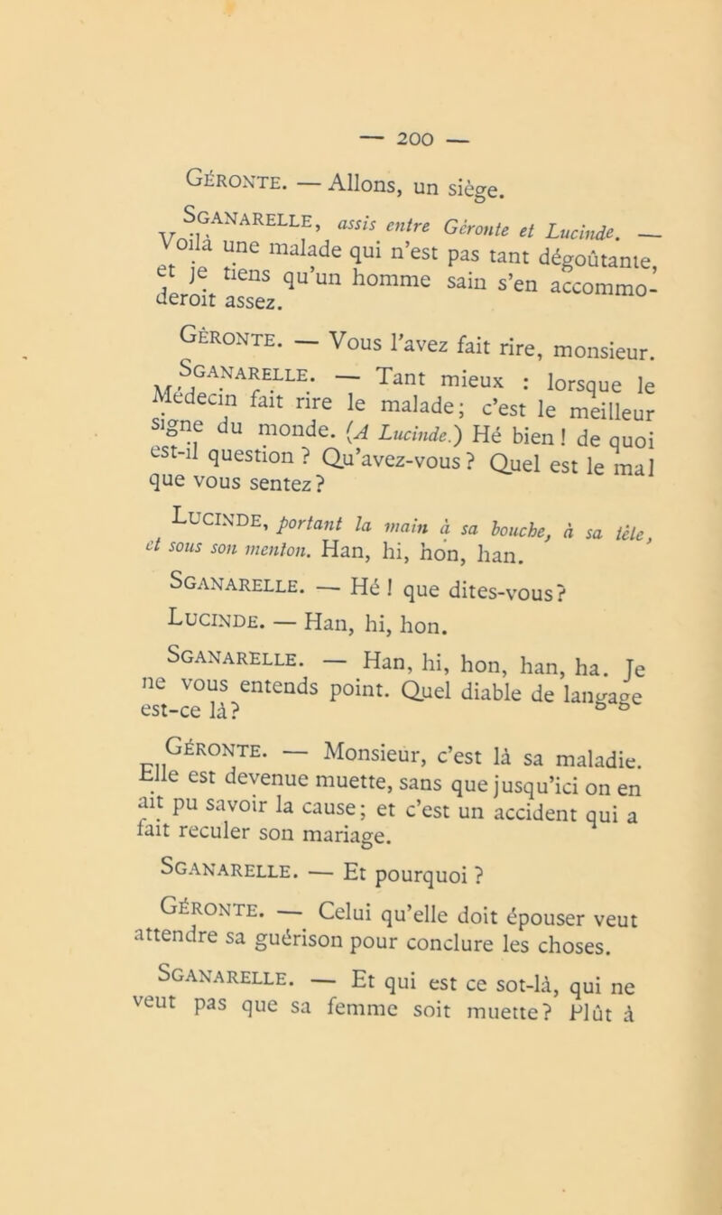 Géroxte. — Allons, un siège. SgaNARELLE, entre Gérante et Lucinde. - Voila une malade qui n’est pas tant dégoûtante et ^ nens qu’un homme sain s’en afcommol tieroit assez. Gèronte. — Vous l’avez fait rire, monsieur. S^GANARELLE. — Tant mieux : lorsque le s\anT7 T c’est le meilleur signe du monde, (a Lucinde.) Hé bien! de quoi est-il question? Q.u’avez-vous? Quel est le mal que vous sentez? Lucixde, portant la main à sa bouche, à sa tête et sous son menton. Han, hi, non, han. Sganarelle. — Hé I que dites-vous? Lucinde. — Han, hi, hon. Sganarelle. — Han, hi, hon, han, ha. Te ne vous entends point. Quel diable de est-ce là? ^ ^ Géronte. — Monsieur, c’est là sa maladie. _ e est devenue muette, sans que jusqu’ici on en ait pu savoir la cause; et c’est un accident qui a lait reculer son mariage. Sganarelle. — Et pourquoi ? Géronte. Celui qu’elle doit épouser veut attendre sa guérison pour conclure les choses. Sganarelle. — Et qui est ce sot-là, qui ne veut pas que sa femme soit muette? Plût à