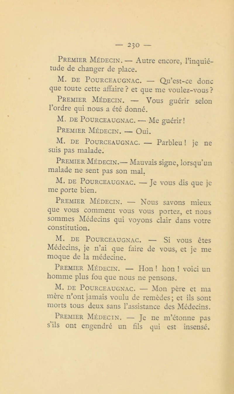 Premier Médecin.— Autre encore, l’inquié- tude de changer de place. M. DE PouRCEAUGNAC. — Qu’est-ce donc que toute cette affaire ? et que me voulez-vous ? Premier Médecin. — Vous guérir selon l'ordre qui nous a été donné. M. DE Pourceaugn.ac. — Me guérir! Premier Médecin. — Oui. M. DE PouRCEAUGNAc. — Parbleu ! je ne suis pas malade. Premier Médecin.— Mauvais signe, lorsqu’un malade ne sent pas son mal. M. DE POURCEAUGNAC. — Je VOUS dis que je me porte bien. Premier Médecin. — Nous savons mieux que vous comment vous vous portez, et nous sommes Médecins qui voyons clair dans votre constitution. M. DE POURCEAUGNAC. — Si VOUS êtes Médecins, je n’ai que faire de vous, et je me moque de la médecine. Premier Médecin. — Hon I hon ! voici un homme plus fou que nous ne pensons. M. DE PouRCE.\uGN.\c. — Moii père et ma mère n’ont jamais voulu de remèdes; et ils sont morts tous deux sans l’assistance des Médecins. Premier Médecin. — Je ne m’étonne pas s ils ont engendré un fils qui est insensé.