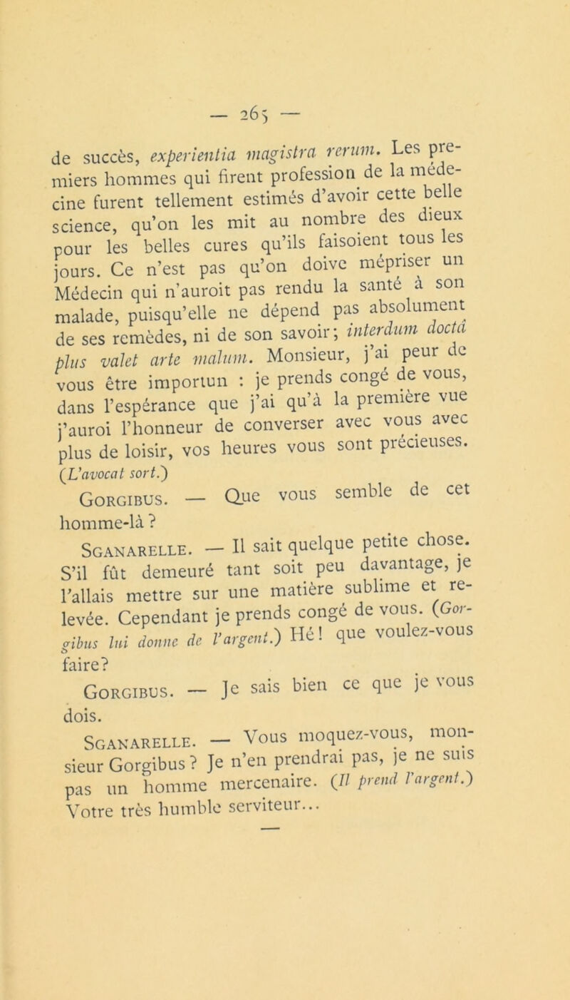 de succès, experîenlia magistra rertim. Les pre- miers hommes qui firent profession de la méde- cine furent tellement estimés d’avoir cette belle science, qu’on les mit au nombre des dieux pour les belles cures qu’ils faisoient tous les jours. Ce n’est pas qu’on doive mépriser un Médecin qui n’auroit pas rendu la santé a son malade, puisqu’elle ne dépend pas absolument de ses remèdes, ni de son savoir; tnterdiim doctci plus valet arte mahim. Monsieur, j’ai peur de vous être importun : je prends congé de vous, dans l’espérance que j’ai qu’à la première vue i’auroi l’honneur de converser avec vous avec plus de loisir, vos heures vous sont precieuses. (^L’avocat sort.') Gorgibus. - due vous semble de cet homme-là ? Sganarelle. - Il sait quelque petite chose. S’il fût demeuré tant soit peu davantage, je l’allais mettre sur une matière sublime et re- levée. Cependant je prends congé de vous. (Gor- lui douuc de l’argent.) Hé! que voulez-vous taire? Gorgibus. - Je sais bien ce que je vous dois. Sgakarelle. — Vous moquez-vous, mon- sieL'Gorgibus? Je n’en preudr.ai pas, je ne suis pas un homme mercenaire. (7/ prend 1 argent.) Votre très humble serviteur...