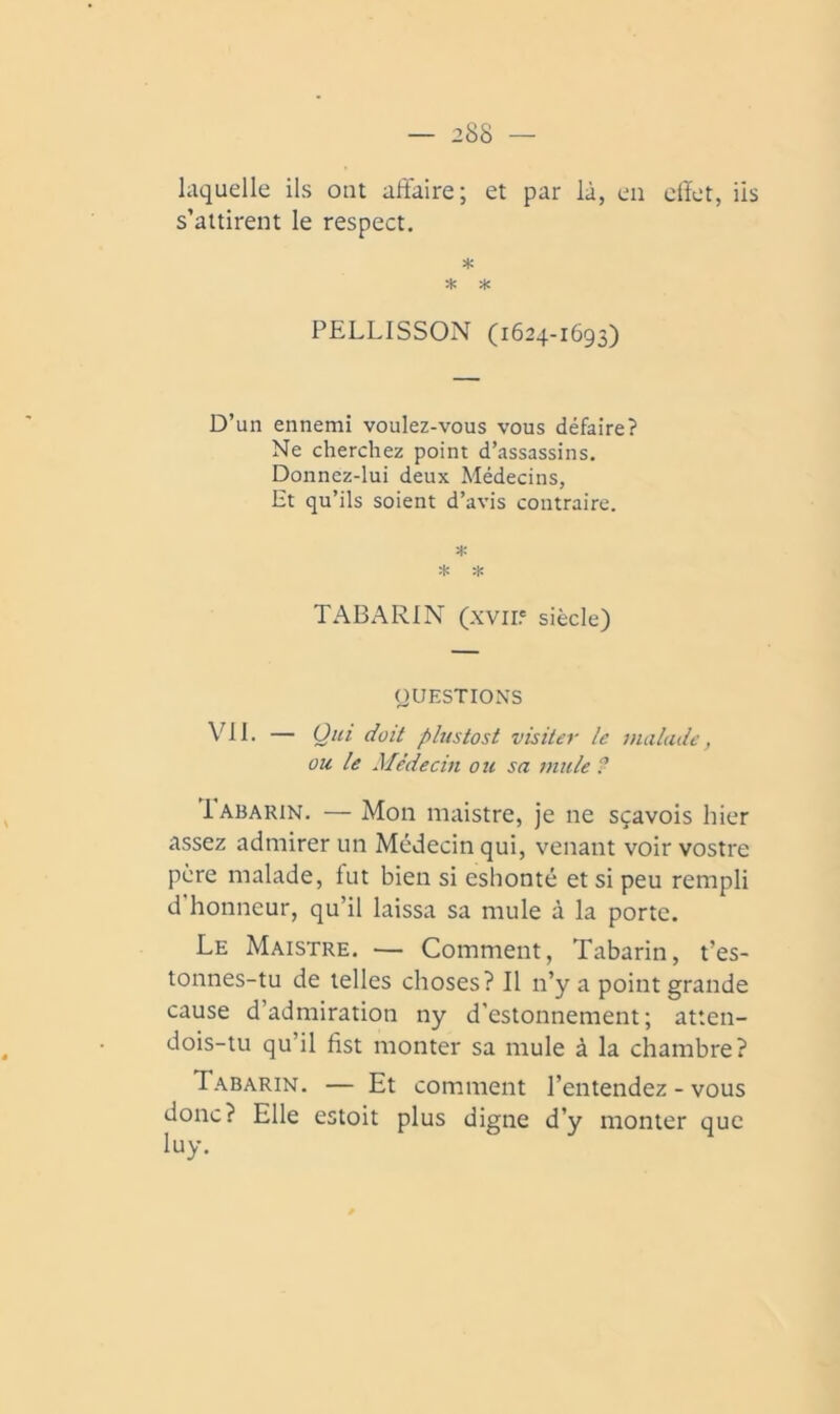 laquelle ils ont aftaire; et par là, en elïet, iis s’attirent le respect. * PELLISSON (1624-1693) D’un ennemi voulez-vous vous défaire? Ne cherchez point d’assassins. Donnez-lui deux Médecins, Et qu’ils soient d’avis contraire. * * TABARIN (XVII? siècle) QUESTIONS vil. — Qui doit plustost visiter le malade, ou le Médecin ou sa mule ? Iabarin. — Mon maistre, je ne sçavois hier assez admirer un Médecin qui, venant voir vostre père malade, lut bien si eshonté et si peu rempli d honneur, qu’il laissa sa mule à la porte. Le Maistre. — Comment, Tabarin, t’es- tonnes-tu de telles choses? Il n’y a point grande cause d’admiration ny d’estonnement; atten- dois-tu qu’il fist monter sa mule à la chambre? Tabarin. — Et comment l’entendez-vous donc? Elle estoit plus digne d’y monter que luy.