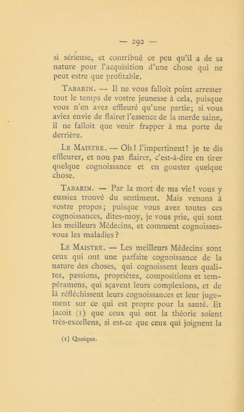 si sérieuse, et contribué ce peu qu’il a de sa nature pour l’acquisition d’une chose qui ne peut estre que profitable. Tabarin. — Il ne vous falloit point arrester tout le temps de vostre jeunesse à cela, puisque vous n’en avez effleuré qu’une partie; si vous aviez envie de flairer l’essence de la merde saine, il ne falloit que venir frapper à ma porte de derrière. Le Maistre. — Oh! l’impertinent! je te dis effleurer, et non pas flairer, c’est-à-dire en tirer quelque cognoissance et en gouster quelque chose. Tabarin. — Par la mort de ma vie ! vous y eussiez trouvé du sentiment. Mais venons à vostre propos; puisque vous avez toutes ces cognoissances, dites-moy, je vous prie, qui sont les meilleurs Médecins, et comment cognoissez- vous les maladies? Le Maistre. — Les meilleurs Médecins sont ceux qui ont une parfaite cognoissance de la nature des choses, qui cognoissent leurs quali- tez, passions, propriétez, compositions et tem- péramens, qui sçavent leurs complexions, et de là réfléchissent leurs cognoissances et leur juge- ment sur ce qui est propre pour la santé. Et jacoit (i) que ceux qui ont la théorie soient très-excellens, si est-ce que ceux qui joignent la (i) duoique.