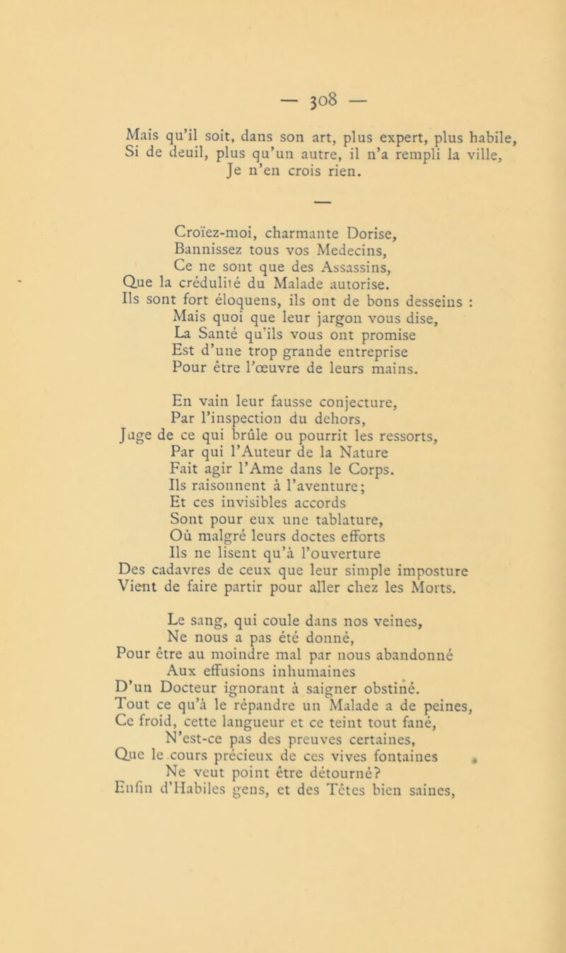 Mais qu’il soit, dans son art, plus expert, plus habile. Si de deuil, plus qu’un autre, il n’a rempli la ville. Je n’en crois rien. Croïez-nioi, charmante Dorise, Bannissez tous vos Médecins, Ce ne sont que des Assassins, Que la crédulité du Malade autorise. Ils sont fort éloquens, ils ont de bons desseins : Mais quoi que leur jargon vous dise, La Santé qu’ils vous ont promise Est d’une trop grande entreprise Pour être l’œuvre de leurs mains. En vain leur fausse conjecture. Par l’inspection du dehors. Juge de ce qui brûle ou pourrit les ressorts, Par qui l’Auteur de la Nature Fait agir l’Ame dans le Corps. Ils raisonnent à l’aventure; Et ces invisibles accords Sont pour eux une tablature, Où malgré leurs doctes efforts Ils ne lisent qu’à l’ouverture Des cadavres de ceux que leur simple imposture Vient de faire partir pour aller chez les Morts. Le sang, qui coule dans nos veines. Ne nous a pas été donné. Pour être au moindre mal par nous abandonné Aux effusions inhumaines D’un Docteur ignorant à saigner obstiné. Tout ce qu’à le répandre un Malade a de peines. Ce froid, cette langueur et ce teint tout fané. N’est-ce pas des preuves certaines, Que le cours précieux de ces vives fontaines , Ne veut point être détourné? Enfin d’IIabiles gens, et des Têtes bien saines.