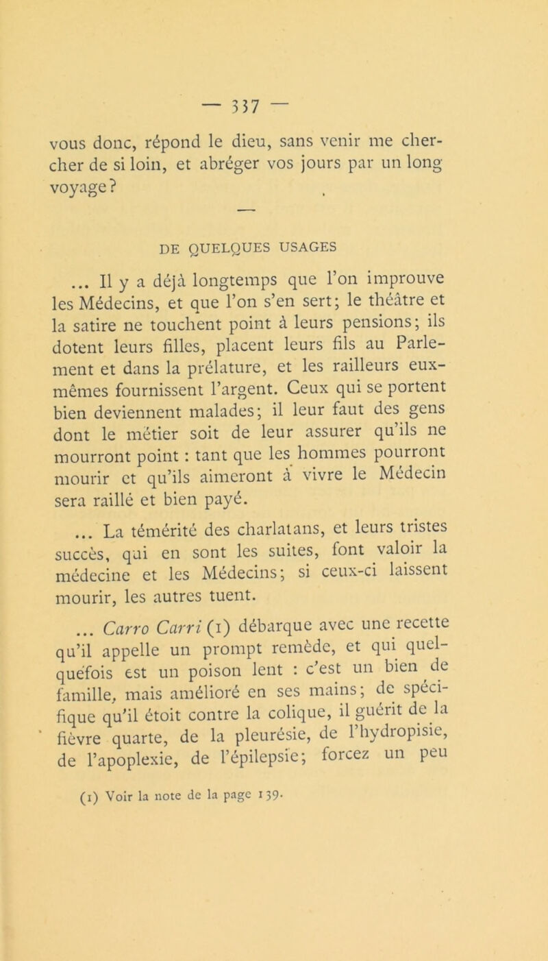 vous donc, répond le dieu, sans venir me cher- cher de si loin, et abréger vos jours par un long- voyage ? DE QUELQUES USAGES ... Il y a déjà longtemps que l’on improuve les Médecins, et que l’on s’en sert; le théâtre et la satire ne touchent point à leurs pensions; ils dotent leurs filles, placent leurs fils au Parle- ment et dans la prélature, et les railleurs eux- mêmes fournissent l’argent. Ceux qui se portent bien deviennent malades; il leur faut des gens dont le métier soit de leur assurer qu’ils ne mourront point : tant que les hommes pourront mourir et qu’ils aimeront à vivre le Médecin sera raillé et bien payé. ... La témérité des charlatans, et leurs tristes succès, qui en sont les suites, font valoir la médecine et les Médecins ; si ceux-ci laissent mourir, les autres tuent. Ccirro Ccirri (i) débarque avec une lecette qu’il appelle un prompt remède, et qui quel- quefois est un poison lent : c’est un bien de famille, mais amélioré en ses mains; de spéci- fique qu’il étoit contre la colique, il guérit de la fièvre quarte, de la pleurésie, de l’hydropisie, de l’apoplexie, de l’épilepsie; forcez un peu (i) Voir la note de la page 139.