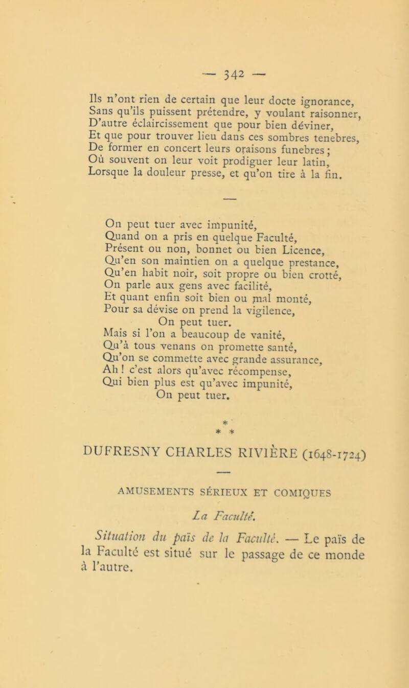 Ils n’ont rien de certain que leur docte ignorance, Sans qu ils puissent prétendre, y voulant raisonner, D’autre éclaircissement que pour bien déviner. Et que pour trouver lieu dans ces sombres tenebres. De former en concert leurs oraisons funèbres ; Où souvent on leur voit prodiguer leur latin. Lorsque la douleur presse, et qu’on tire à la fin. On peut tuer avec impunité. Quand on a pris en quelque Faculté, Présent ou non, bonnet ou bien Licence, Qu’en son maintien on a quelque prestance. Qu’en habit noir, soit propre ou bien crotté. On parle aux gens avec facilité. Et quant enfin soit bien ou pial monté. Pour sa dévise on prend la vigilence. On peut tuer. Mais si l’on a beaucoup de vanité. Qu’à tous venans on promette santé, Qu’on se commette avec grande assurance. Ah ! c’est alors qu’avec récompense. Qui bien plus est qu’avec impunité. On peut tuer. ♦ ♦ + DUFRESNY CHARLES RIVIÈRE (1648-1724) AMUSEMENTS SÉRIEUX ET COMIQUES La Faculté. Situation du pais de la Faculté. — Le païs de la Faculté est situé sur le passage de ce monde à l’autre.