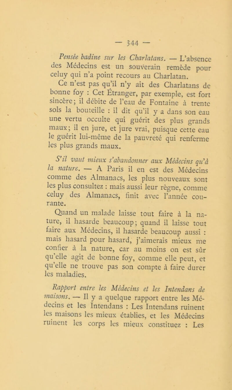 Pensée badine sur les Charlatans. — L’absence des Médecins est un souverain remède pour celuy qui n’a point recours au Charlatan. Ce n est pas qu’il n’y ait des Charlatans de bonne foy : Cet Étranger, par exemple, est fort sincère; il débite de l’eau de Fontaine à trente sols la bouteille : il dit qu’il y a dans son eau une vertu occulte qui guérit des plus grands maux; il en jure, et jure vrai, puisque cette eau le guérit lui-même de la pauvreté qui renferme les plus grands maux. S’il vaut mieux s’abandonner aux Médecins qu’à la natwe, A Paris il en est des Médecins comme des Almanacs, les plus nouveaux sont les plus consultez : mais aussi leur règne, comme celuy des Almanacs, finit avec l’année cou- rante. Quand un malade laisse tout faire à la na- ture, il hasarde beaucoup; quand il laisse tout faire aux Médecins, il hasarde beaucoup aussi : mais hasard pour hasard, j’aimerais mieux me confier à la nature, car au moins on est sûr qu elle agit de bonne foy, comme elle peut, et qu’elle ne trouve pas son compte à faire durer les maladies. Rapport entre les Médecins et les Intendans de maisons. — Il y a quelque rapport entre les Mé- decins et les Intendans : Les Intendans ruinent les maisons les mieux établies, et les Médecins ruinent les corps les mieux constituez : Les