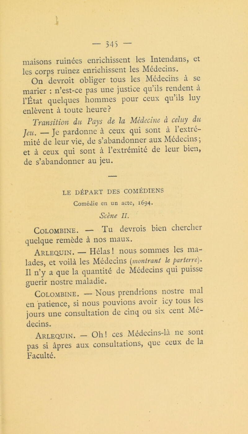 i — 345 — maisons ruinées enrichissent les Intendans, et les corps ruinez enrichissent les Médecins. On devroit obliger tous les Médecins à se marier : n’est-ce pas une justice qu’ils rendent à l’État quelques hommes pour ceux qu’ils luy enlèvent à toute heure? Transition du Pays de la Médecine a celuy du — Je pardonne à ceux qui sont à l’extré- mité de leur vie, de s’abandonner aux Médecins, et à ceux qui sont à l’extrémité de leur bien, de s’abandonner au jeu. LE DÉPART DES COMÉDIENS Comédie en un acte, 1694. Scène IL CoLOMBiNE, — Tu devrois bien chercher quelque remède à nos maux. Arleqijin. — Hélas ! nous sommes les ma- lades, et voilà les Médecins [montrant le parterre). Il n’y a que la quantité de Médecins qui puisse guérir nostre maladie. CoLOMBiNE. — Nous prendrions nostre mal en patience, si nous pouvions avoir icy tous les jours une consultation de cinq ou six cent Mé- decins. Arlequin. — Oh! ces Médecins-la ne sont pas si âpres aux consultations, que ceux de la Faculté.