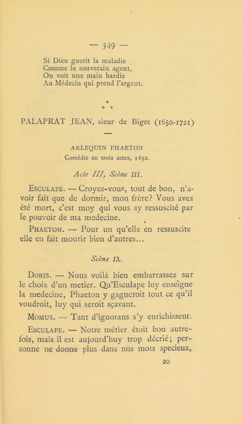 Si Dieu guérit la maladie Comme le souverain agent, On voit une main hardie Au Médecin qui prend l’argent. ♦ ♦ * PALAPRAT JEAN, sieur de Bigot (1650-1721) ARLEQUIN PHAETON Comédie en trois actes, 1692. Acte III, Scène III. Esculape. — Croyez-vou.s, tout de bon, n’a- voir fait que de dormir, mon frère? Vous avez été mort, c’est moy qui vous ay ressuscité par le pouvoir de ma medecine. Phaeton. — Pour un qu’elle en ressuscite elle en fait mourir bien d’autres... Scène IX. Doris. — Nous voilà bien embarrassez sur le choix d’un metier. du’Esculape luy enseigne la medecine, Phaeton y gagneroit tout ce qu’il voudroit, luy qui seroit sçavant. Momus. — Tant d’ignorans s’y enrichissent. Esculape. — Notre métier étoit bon autre- fois, mais il est aujourd’huy trop décrié; per- sonne ne donne plus dans nos mois spécieux, 20