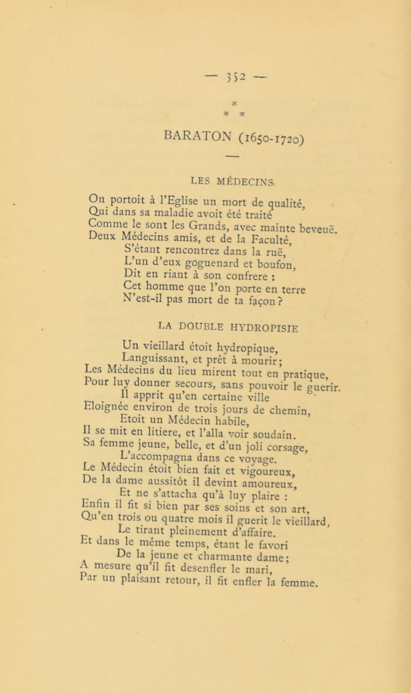 * ;ic BARATON (1650-1720) LES MÉDECINS On portoit à l’Eglise un mort de qualité. Qui dans sa maladie avoit été traite Comme le sont les Grands, avec mainte beveuë Deux Médecins amis, et de la Faculté, S’étant rencontrez dans la ruë, ’ L’un d’eux goguenard et boufon. Dit en riant à son confrère : Cet homme que l’on porte en terre N’est-il pas mort de ta façon ? LA DOUBLE HVDROPISIE Un vieillard étoit hydropique. Languissant, et prêt à mourir; Les Médecins du lieu mirent tout en pratique, Pour luy donner secours, sans pouvoir le ouerir. 11 apprit qu’en certaine ville Eloignée environ de trois jours de chemin, Etoit un Médecin habile. Il se mit en litiere, et l’alla voir soudain. Sa femme jeune, belle, et d’un joli corsage. L’accompagna dans ce voyage. Le Médecin etoit bien fait et vigoureux. De la dame aussitôt il devint amoureux, s attacha qu’à luy plaire : Enfin il fit si bien par ses soins et son art, Qu en trois ou quatre mois il guérit le vieillard. Le tinint pleinement d’affaire. Et dans le même temps, étant le favori De la jeune et charmante dame; A mesure qu’il fit desenfler le mari. Par un plaisant retour, il fit enfler la femme.