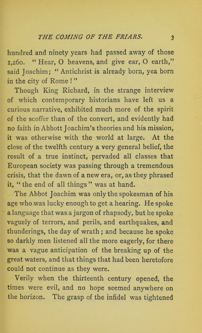 hundred and ninety years had passed away of those 1,260. “ Hear, 0 heavens, and give ear, 0 earth,” said Joachim; “ Antichrist is already born, yea born in the city of Rome ! ” Though King Richard, in the strange interview of which contemporary historians have left us a curious narrative, exhibited much more of the spirit of the scoffer than of the convert, and evidently had no faith in Abbott Joachim’s theories and his mission, it was otherwise with the world at large. At the close of the twelfth century a very general belief, the result of a true instinct, pervaded all classes that European society was passing through a tremendous crisis, that the dawn of a new era, or, as they phrased it, “ the end of all things ” was at hand. The Abbot Joachim was only the spokesman of his age who was lucky enough to get a hearing. He spoke a language that was a jargon of rhapsody, but he spoke vaguely of terrors, and perils, and earthquakes, and thunderings, the day of wrath; and because he spoke so darkly men listened all the more eagerly, for there was a vague anticipation of the breaking up of the great waters, and that things that had been heretofore could not continue as they were. Verily when the thirteenth century opened, the times were evil, and no hope seemed anywhere on the horizon. The grasp of the infidel was tightened