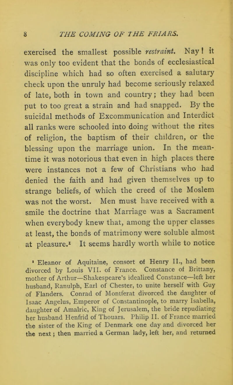 exercised the smallest possible restraint. Nay! it was only too evident that the bonds of ecclesiastical discipline which had so often exercised a salutary check upon the unruly had become seriously relaxed of late, both in town and country; they had been put to too great a strain and had snapped. By the suicidal methods of Excommunication and Interdict all ranks were schooled into doing without the rites of religion, the baptism of their children, or the blessing upon the marriage union. In the mean- time it was notorious that even in high places there were instances not a few of Christians who had denied the faith and had given themselves up to strange beliefs, of which the creed of the Moslem was not the worst. Men must have received with a smile the doctrine that Marriage was a Sacrament when everybody knew that, among the upper classes at least, the bonds of matrimony were soluble almost at pleasure.1 It seems hardly worth while to notice * Eleanor of Aquitaine, consort of Henry II., had been divorced by Louis VII. of France. Constance of Brittany, mother of Arthur—Shakespeare’s idealized Constance—left her husband, Ranulph, Earl of Chester, to unite herself with Guy of Flanders. Conrad of Montferat divorced the daughter of Isaac Angelus, Emperor of Constantinople, to marry Isabella, daughter of Amalric, King of Jerusalem, the bride repudiating her husband Henfrid of Thouars. Philip II. of France married the sister of the King of Denmark one day and divorced her the next; then married a German lady, left her, and returned