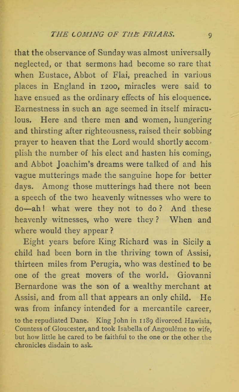 that the observance of Sunday was almost universally neglected, or that sermons had become so rare that when Eustace, Abbot of Flai, preached in various places in England in 1200, miracles were said to have ensued as the ordinary effects of his eloquence. Earnestness in such an age seemed in itself miracu- lous. Here and there men and women, hungering and thirsting after righteousness, raised their sobbing prayer to heaven that the Lord would shortly accom ■ plish the number of his elect and hasten his coming, and Abbot Joachim’s dreams were talked of and his vague mutterings made the sanguine hope for better days. Among those mutterings had there not been a speech of the two heavenly witnesses who were to do—ah ! what were they not to do ? And these heavenly witnesses, who were they ? When and where would they appear ? Eight years before King Richard was in Sicily a child had been born in the thriving town of Assisi, thirteen miles from Perugia, who was destined to be one of the great movers of the world. Giovanni Bernardone was the son of a wealthy merchant at Assisi, and from all that appears an only child. He was from infancy intended for a mercantile career, to the repudiated Dane. King John in 1189 divorced Hawisia, Countess of Gloucester, and took Isabella of Angouleme to wife, but how little he cared to be faithful to the one or the other the chronicles disdain to ask.