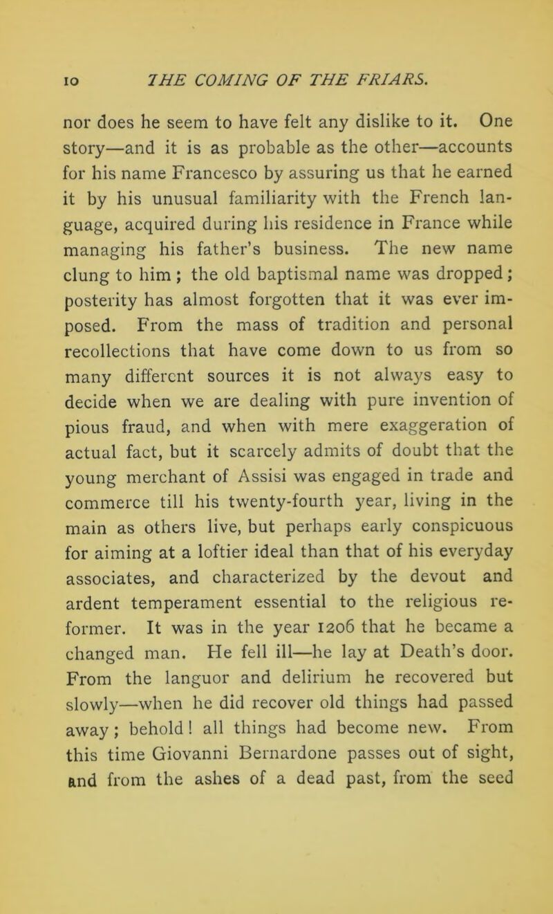 nor does he seem to have felt any dislike to it. One story—and it is as probable as the other—accounts for his name Francesco by assuring us that he earned it by his unusual familiarity with the French lan- guage, acquired during his residence in France while managing his father’s business. The new name clung to him; the old baptismal name was dropped; posterity has almost forgotten that it was ever im- posed. From the mass of tradition and personal recollections that have come down to us from so many different sources it is not always easy to decide when we are dealing with pure invention of pious fraud, and when with mere exaggeration of actual fact, but it scarcely admits of doubt that the young merchant of Assisi was engaged in trade and commerce till his twenty-fourth year, living in the main as others live, but perhaps early conspicuous for aiming at a loftier ideal than that of his everyday associates, and characterized by the devout and ardent temperament essential to the religious re- former. It was in the year 1206 that he became a changed man. He fell ill—he lay at Death’s door. From the languor and delirium he recovered but slowly—when he did recover old things had passed away; behold! all things had become new. From this time Giovanni Bernardone passes out of sight, and from the ashes of a dead past, from the seed