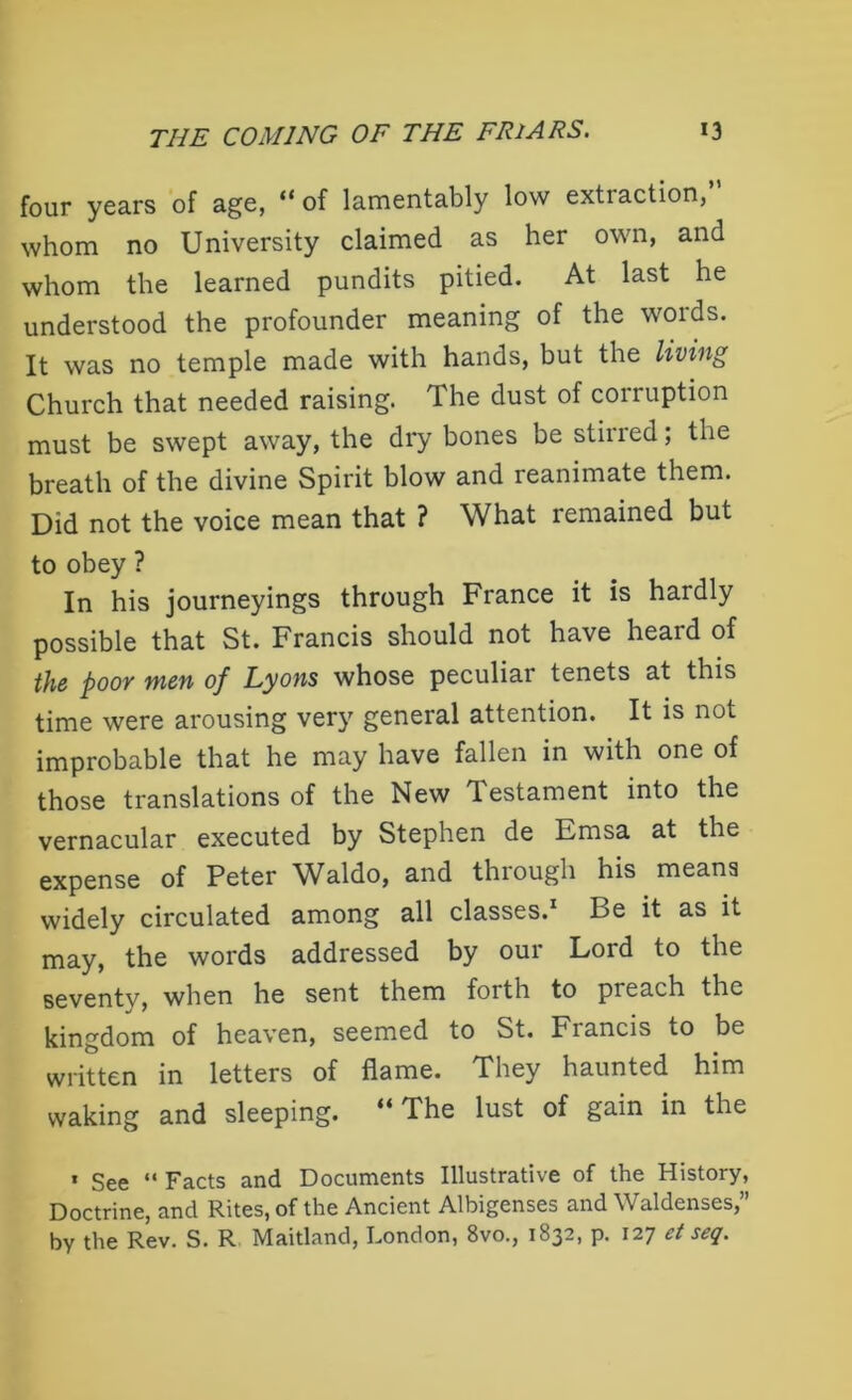 four years of age, “of lamentably low extraction,” whom no University claimed as her own, and whom the learned pundits pitied. At last he understood the profounder meaning of the words. It was no temple made with hands, but the living Church that needed raising. The dust of corruption must be swept away, the dry bones be stiued; the breath of the divine Spirit blow and reanimate them. Did not the voice mean that ? What remained but to obey ? In his journeyings through France it is hardly possible that St. Francis should not have heard of the poor men of Lyons whose peculiar tenets at this time were arousing very general attention. It is not improbable that he may have fallen in with one of those translations of the New Testament into the vernacular executed by Stephen de Emsa at the expense of Peter Waldo, and through his means widely circulated among all classes.1 Be it as it may, the words addressed by our Loid to the seventv, when he sent them forth to preach the kingdom of heaven, seemed to St. Francis to be written in letters of flame. They haunted him waking and sleeping. The lust of gain in the * See “ Facts and Documents Illustrative of the History, Doctrine, and Rites, of the Ancient Albigenses and Waldenses,” by the Rev. S. R Maitland, London, 8vo., 1832, p. 127 et seq.