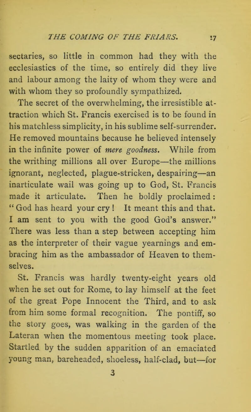 sectaries, so little in common had they with the ecclesiastics of the time, so entirely did they live and labour among the lairy of whom they were and with whom they so profoundly sympathized. The secret of the overwhelming, the irresistible at- traction which St. Francis exercised is to be found in his matchless simplicity, in his sublime self-surrender. He removed mountains because he believed intensely in the infinite power of mere goodness. While from the writhing millions all over Europe—the millions ignorant, neglected, plague-stricken, despairing—an inarticulate wail was going up to God, St. Francis made it articulate. Then he boldly proclaimed: “ God has heard your cry ! It meant this and that. I am sent to you with the good God’s answer.” There was less than a step between accepting him as the interpreter of their vague yearnings and em- bracing him as the ambassador of Heaven to them- selves. St. Francis was hardly twenty-eight years old when he set out for Rome, to lay himself at the feet of the great Pope Innocent the Third, and to ask from him some formal recognition. The pontiff, so the story goes, was walking in the garden of the Lateran when the momentous meeting took place. Startled by the sudden apparition of an emaciated young man, bareheaded, shoeless, half-clad, but—for 3