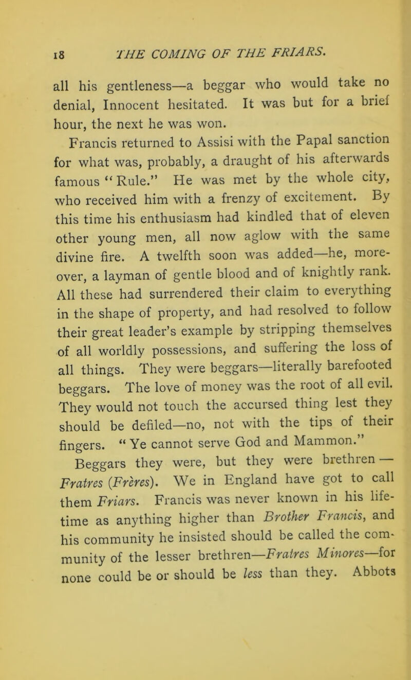 all his gentleness—a beggar who would take no denial, Innocent hesitated. It was but for a brief hour, the next he was won. Francis returned to Assisi with the Papal sanction for what was, probably, a draught of his afterwards famous “ Rule.” He was met by the whole city, who received him with a frenzy of excitement. By this time his enthusiasm had kindled that of eleven other young men, all now aglow with the same divine fire. A twelfth soon was added he, more- over, a layman of gentle blood and of knightly lank. All these had surrendered their claim to everything in the shape of property, and had resolved to follow their great leader’s example by stripping themselves of all worldly possessions, and suffering the loss of all things. They were beggars—literally barefooted beggars. The love of money was the root of all e\il. They would not touch the accursed thing lest they should be defiled—no, not with the tips of their fingers. “ Ye cannot serve God and Mammon.” Beggars they were, but they were brethren Fratres (Freres). We in England have got to call them Friars. Francis was never known in his life- time as anything higher than Brother Francis, and his community he insisted should be called the com* munity of the lesser brethren—Fratres Mmores—for none could be or should be less than they. Abbots