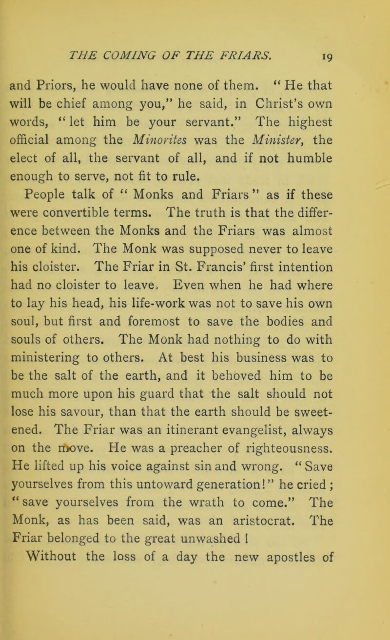 and Priors, he would have none of them. “ He that will be chief among you,” he said, in Christ’s own words, “ let him be your servant.” The highest official among the Minorites was the Minister, the elect of all, the servant of all, and if not humble enough to serve, not fit to rule. People talk of “ Monks and Friars ” as if these were convertible terms. The truth is that the differ- ence between the Monks and the Friars was almost one of kind. The Monk was supposed never to leave his cloister. The Friar in St. Francis’ first intention had no cloister to leave. Even when he had where to lay his head, his life-work was not to save his own soul, but first and foremost to save the bodies and souls of others. The Monk had nothing to do with ministering to others. At best his business was to be the salt of the earth, and it behoved him to be much more upon his guard that the salt should not lose his savour, than that the earth should be sweet- ened. The Friar was an itinerant evangelist, always on the rt>ove. He was a preacher of righteousness. He lifted up his voice against sin and wrong. “ Save yourselves from this untoward generation!” he cried ; “ save yourselves from the wrath to come.” The Monk, as has been said, was an aristocrat. The Friar belonged to the great unwashed ! Without the loss of a day the new apostles of