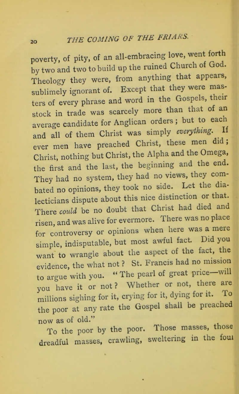 poverty, of pity, of an all-embracing love, went forth by two and two to build up the ruined Church of God. Theology they were, from anything that appears, sublimely ignorant of. Except that they were mas- ters of every phrase and word in the Gospels, their stock in trade was scarcely more than that of an average candidate for Anglican orders; but to each and all of them Christ was simply everything. If ever men have preached Christ, these men did , Christ, nothing but Christ, the Alpha and the Omega, the first and the last, the beginning and the end. They had no system, they had no views, they com- bated no opinions, they took no side. Let the dia- lecticians dispute about this nice distinction or that. There could be no doubt that Christ had died and risen, and was alive for evermore. There was no place for controversy or opinions when here was a mere simple, indisputable, but most awful fact. Did you want to wrangle about the aspect of the fact, the evidence, the what not ? St. Francis had no mission to argue with you. “ The pearl of great price-will you have it or not? Whether or not, there are millions sighing for it, crying for it, dying for it. To the poor at any rate the Gospel shall be preached now as of old.” To the poor by the poor. Those masses, those dreadful masses, crawling, sweltering in the foul