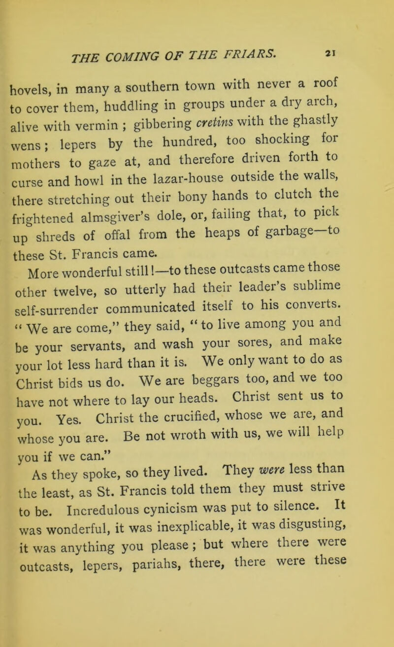 hovels, in many a southern town with never a roof to cover them, huddling in groups under a dry arch, alive with vermin ; gibbering cretins with the ghastly wens; lepers by the hundred, too shocking for mothers to gaze at, and therefore driven forth to curse and howl in the lazar-house outside the walls, there stretching out their bony hands to clutch the frightened almsgiver’s dole, or, failing that, to pick up shreds of offal from the heaps of garbage—to these St. Francis came. More wonderful still!—to these outcasts came those other twelve, so utterly had their leader s sublime self-surrender communicated itself to his converts. “ We are come,” they said, “to live among you and be your servants, and wash your sores, and make your lot less hard than it is. We only want to do as Christ bids us do. We are beggars too, and we too have not where to lay our heads. Christ sent us to you. Yes. Christ the crucified, whose we are, and whose you are. Be not wroth with us, we will help you if we can.” As they spoke, so they lived. They were less than the least, as St. Francis told them they must strive to be. Incredulous cynicism was put to silence. It was wonderful, it was inexplicable, it was disgusting, it was anything you please ; but where there were outcasts, lepers, pariahs, there, there were these